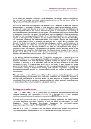 New Pedagogical Studies in Higher Education
José Gómez Galán, Eloy López Meneses & Alicia Jaén Martínez (Eds.)
ISBN: 978-1-943697-10-6 66
highly valued and respected (Sajavaara, 2003). Moreover, the stringent selection process and
the training of high quality, committed, motivated students is one of the key factors behind the
highly successful educational system in Finland.
It should be stated that the maximum score obtained by our candidates is below the minimum
score obtained by candidates in Finland in these same tests, clearly showing that the selection
of prospective teachers in Spain is governed by very different criteria. Indeed, it could be argued
that an important deficit in the Spanish educational system is in the selection and training of
teachers as required in a quality educational system. Our candidates show significant difficulties
in responding to activities that require the use of skills such as discussion, transfer and creation,
along with a lack of pedagogical sensitivity to relevant educational problems and motivation with
regards to the requirements, conditions and expectations of teaching. The results attained by
our candidates, based on the assessment criteria for such tests, highlight the shortcomings
most of them have in terms of analysing the selected text in depth, which manifests itself
through their limited command of its content and practically zero ability to transfer this content to
the reality of social and school life. Moreover, the results evince the superficial nature of their
reasons for choosing the teaching profession and their lack of arguments when trying to
maintain coherent discourse on the organisation of teaching practice and their ability to see
themselves as future teachers. Notwithstanding the aforementioned caveats, it is my opinion
that the results fill us with concern for the process of selecting suitable prospective teachers
who have the skills and quality required in today's complex reality.
In line with our experience recreating the Finnish tests, we can state, in general terms, that
applicants wishing to do a teaching degree should be assessed beforehand to ensure they have
sufficient interaction skills and higher-order cognitive abilities, as required in the complex
profession of teaching. It is a well-known fact that the teaching profession is ever more
demanding in terms of characteristics which cannot be shown in tests focused on purely
academic reproductive content. In consequence, it is necessary to design tests in which these
characteristics, relating to higher-order learning and subjective dispositions regarding the
attitudes and motivation required in a profession as vocational and singular as teaching, can be
demonstrated.
Although this type of test, which fundamentally involves assessing personal dispositions based
on opinions given by the candidates, may have some constraints, it is nevertheless important to
extract those mechanisms or practices which can help establish a university admissions
procedure in Spain in which applicants are assessed using a holistic approach, thus allowing us
to choose those who are most suitable for a degree in teaching.
Bibliographic references
COOK, T.D. Y REICHARDT, CH. S. (2005). Hacia una superación del enfrentamiento entre los
métodos cualitativos y los cuantitativos, En Cook, T.D. y Reichardt, Ch. S., (eds.), Métodos
cualitativos y cuantitativos en investigación educativa (pp.25-58). Madrid: Morata.
EUROPEAN COMMISSION (2012) “Supporting the teaching profession for better learning
outcomes: Rethinking education: investing in skills for better socio-economic outcomes.
Strasbourg, France: European Commission. Recuperado de http://eur-lex.europa.
eu/LexUriServ/LexUriServ.do?uri=SWD:2012:0374:FIN:EN:PDF
IMBERNÓN, F. (2013, 14 DE MARZO). Un fallo docente desde la base. El País Recuperado de
http://sociedad.elpais.com/sociedad/2013/03/14/actualidad/1363297944_043059.htm
 