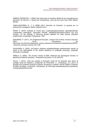 New Pedagogical Studies in Higher Education
José Gómez Galán, Eloy López Meneses & Alicia Jaén Martínez (Eds.)
ISBN: 978-1-943697-10-6 67
GIMENO SACRISTÁN, J. (2008). Diez tesis sobre la aparente utilidad de las competencias en
educación. En Gimeno, J., Educar por competencias, ¿qué hay de nuevo? (pp.15-58). Madrid:
Morata.
JAKKU-SIHVONEN, R., Y H. NIEMI (2011) Aprender de Finlandia. La apuesta por un
profesorado investigador. Madrid: Kaleida Forma.
RÄHIÄ, P. (2010). Koskaan et muttua saa! Luokanopettajakoulutuksen opiskelijavalintojen
uudistamisen vaikeudesta. Tampereen Yliopisto: Opettajankoulutuslaitos.[‘Never may your
change!’: On the difficulty of reforming student selection for class teacher education
programmes]. Universitatis Temperensis, 1007.
SAHLBERG, P. (2011). The Professional Educator. Lessons from Finland. America Educator,
35(2), 32-36. Recuperado de:
http://www.cimo.fi/instancedata/prime_product_julkaisu/cimo/embeds/cimowwwstructure/25535
_American_educator_summer_2011.pdf
SAJAVAARA, K. (2003). Jyva¨skyla¨n yliopiston opiskelijavalintojen selvitysmiehen raportti. [A
report of the administrator of the student selections of Jyväskylä University]. Jyväskylä:
University of Jyväskylä.
SIMOLA, H. (2005). “The Finnish miracle of PISA: Historical and Sociological remarks on
teaching and teacher education”. Comparative Education, 41 (4): 455-470.
VALLE, J. (2013). ¿Hay que cambiar la formación inicial de los docentes para elevar el
prestigio social de maestros y profesores? En Pérez-Díaz, V., y Rodríguez, J.C., (dirs.), El
prestigio de la profesión docente en España. Percepción y realidad. Informe. Madrid: Fundación
Europea Sociedad y Educación. Recuperado de http://www.sociedadyeducacion.org/site/wp-
content/uploads/Informe.pdf
 
