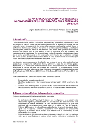 New Pedagogical Studies in Higher Education
José Gómez Galán, Eloy López Meneses & Alicia Jaén Martínez (Eds.)
ISBN: 978-1-943697-10-6 68
EL APRENDIZAJE COOPERATIVO: VENTAJAS E
INCONVENIENTES DE SU IMPLANTACIÓN EN LA ENSEÑANZA
SUPERIOR
Virginia de Alba Quiñones. Universidad Pablo de Olavide. España
valbqui@upo.es
1. Introducción
Con la asimilación del Sistema Europeo de Transferencia y Acumulación de Créditos (ECTS),
se produjo un cambio radical del paradigma didáctico en la enseñanza superior que se
materializó en un desplazamiento del centro del proceso de enseñanza/aprendizaje desde el
profesorado al alumnado o, dicho de otra forma, de la enseñanza al aprendizaje. La tradicional
clase magistral, el estudio individual del alumnado fuera de las aulas y la evaluación con un
examen final dieron paso a una realidad donde lo importante eran los procesos, las
capacidades y las habilidades. Así, se comienza a evaluar lo que el/la estudiante sabe hacer
con lo que ha aprendido, que no es otra cosa que las competencias que ha adquirido a lo largo
del tiempo que ha durado nuestra materia frente al valor exclusivamente memorístico (tan
propio del contexto universitario antes de la llegada del EEES).
Los docentes asumimos ese punto de inflexión, que no deja de ser un reto, desde diferentes
perspectivas: escepticismo, indiferencia, ilusión, optimismo… todo ello en distintos grados.
Aparecieron (o se comenzaron a implantar en las aulas) nuevos recursos: las plataformas de
aprendizaje, el uso de las wikis, de los blogs, los portafolios… y se desarrollaron nuevas
estrategias/técnicas en el aula, una de ellas, avalada por decenas de investigaciones (como las
de Trujillo y Ariza, 2006; Conway, 2011; Porras, 2012; Godat, 2012; Almond Richard, 2013), fue
el AC.
En el presente trabajo, pretendemos alcanzar los siguientes objetivos:
­ Desarrollar las bases teóricas del AC.
­ Identificar los beneficios y las limitaciones de la implantación del AC en el marco del
ECTS.
­ Analizar cómo hemos puesto en práctica el AC como instrumento en la materia de
Lengua Española. Aspectos Normativos (LEAN) e incidir en su faceta sociabilizadora.
2. Bases epistemológicas del aprendizaje cooperativo
Podemos señalar que el AC bebe de tres fuentes esenciales:
­ La teoría sociocultural, Vygotsky (1964) centró sus investigaciones en la relación entre
el desarrollo cognitivo y la socialización; así, conceptualizó dos ideas esenciales para
comprender las teorías posteriores: la Zona de Desarrollo Actual (ZDA, que hace
referencia a lo que el/la estudiante puede hacer por sí solo/a) y la Zona de Desarrollo
Próximo (ZDP, que es el potencial que puede alcanzar el aprendiz con ayuda de un
igual o de su docente). Asimismo, relacionó la acción didáctica con el desarrollo
cognitivo y el contexto de tal manera que defiende que el conocimiento es una
construcción sociocultural.
­ El Constructivismo cognitivo, que tiene sus orígenes en Piaget (1947, 1979) y sus ideas
sobre que el aprendizaje es un proceso activo, creativo e interno de construcción del
 