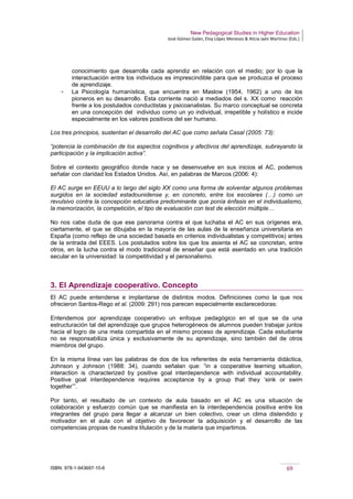 New Pedagogical Studies in Higher Education
José Gómez Galán, Eloy López Meneses & Alicia Jaén Martínez (Eds.)
ISBN: 978-1-943697-10-6 69
conocimiento que desarrolla cada aprendiz en relación con el medio; por lo que la
interactuación entre los individuos es imprescindible para que se produzca el proceso
de aprendizaje.
­ La Psicología humanística, que encuentra en Maslow (1954, 1962) a uno de los
pioneros en su desarrollo. Esta corriente nació a mediados del s. XX como reacción
frente a los postulados conductistas y psicoanalistas. Su marco conceptual se concreta
en una concepción del individuo como un yo individual, irrepetible y holístico e incide
especialmente en los valores positivos del ser humano.
Los tres principios, sustentan el desarrollo del AC que como señala Casal (2005: 73):
“potencia la combinación de los aspectos cognitivos y afectivos del aprendizaje, subrayando la
participación y la implicación activa”.
Sobre el contexto geográfico donde nace y se desenvuelve en sus inicios el AC, podemos
señalar con claridad los Estados Unidos. Así, en palabras de Marcos (2006: 4):
El AC surge en EEUU a lo largo del siglo XX como una forma de solventar algunos problemas
surgidos en la sociedad estadounidense y, en concreto, entre los escolares (…) como un
revulsivo contra la concepción educativa predominante que ponía énfasis en el individualismo,
la memorización, la competición, el tipo de evaluación con test de elección múltiple…
No nos cabe duda de que ese panorama contra el que luchaba el AC en sus orígenes era,
ciertamente, el que se dibujaba en la mayoría de las aulas de la enseñanza universitaria en
España (como reflejo de una sociedad basada en criterios individualistas y competitivos) antes
de la entrada del EEES. Los postulados sobre los que los asienta el AC se concretan, entre
otros, en la lucha contra el modo tradicional de enseñar que está asentado en una tradición
secular en la universidad: la competitividad y el personalismo.
3. El Aprendizaje cooperativo. Concepto
El AC puede entenderse e implantarse de distintos modos. Definiciones como la que nos
ofrecieron Santos-Rego et al. (2009: 291) nos parecen especialmente esclarecedoras:
Entendemos por aprendizaje cooperativo un enfoque pedagógico en el que se da una
estructuración tal del aprendizaje que grupos heterogéneos de alumnos pueden trabajar juntos
hacia el logro de una meta compartida en el mismo proceso de aprendizaje. Cada estudiante
no se responsabiliza única y exclusivamente de su aprendizaje, sino también del de otros
miembros del grupo.
En la misma línea van las palabras de dos de los referentes de esta herramienta didáctica,
Johnson y Johnson (1988: 34), cuando señalan que: “in a cooperative learning situation,
interaction is characterized by positive goal interdependence with individual accountability.
Positive goal interdependence requires acceptance by a group that they ‘sink or swim
together’”.
Por tanto, el resultado de un contexto de aula basado en el AC es una situación de
colaboración y esfuerzo común que se manifiesta en la interdependencia positiva entre los
integrantes del grupo para llegar a alcanzar un bien colectivo, crear un clima distendido y
motivador en el aula con el objetivo de favorecer la adquisición y el desarrollo de las
competencias propias de nuestra titulación y de la materia que impartimos.
 
