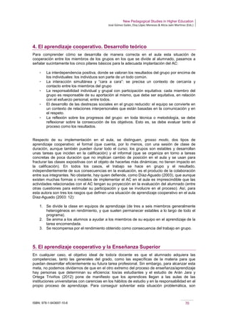 New Pedagogical Studies in Higher Education
José Gómez Galán, Eloy López Meneses & Alicia Jaén Martínez (Eds.)
ISBN: 978-1-943697-10-6 70
4. El aprendizaje cooperativo. Desarrollo teórico
Para comprender cómo se desarrolla de manera correcta en el aula esta situación de
cooperación entre los miembros de los grupos en los que se divide al alumnado, pasamos a
señalar sucintamente los cinco pilares básicos para la adecuada implantación del AC:
­ La interdependencia positiva, donde se valoran los resultados del grupo por encima de
los individuales: los individuos son parte de un todo común.
­ La interacción simultánea y “cara a cara”: se precisa un contexto de cercanía y
contacto entre los miembros del grupo
­ La responsabilidad individual y grupal con participación equitativa: cada miembro del
grupo es responsable de su aportación al mismo, que debe ser equitativa, en relación
con el esfuerzo personal, entre todos.
­ El desarrollo de las destrezas sociales en el grupo reducido: el equipo se convierte en
un contexto de relaciones interpersonales que están basadas en la comunicación y en
el respeto.
­ La reflexión sobre los progresos del grupo: en toda técnica o metodología, se debe
reflexionar sobre la consecución de los objetivos. Esto es, se debe evaluar tanto el
proceso como los resultados.
Respecto de su implementación en el aula, se distinguen, grosso modo, dos tipos de
aprendizaje cooperativo: el formal (que cuenta, por lo menos, con una sesión de clase de
duración, aunque también pueden durar todo el curso; los grupos son estables y desarrollan
unas tareas que inciden en la calificación) y el informal (que se organiza en torno a tareas
concretas de poca duración que no implican cambio de posición en el aula y se usan para
fracturar las clases expositivas con el objeto de hacerlas más dinámicas; no tienen impacto en
la calificación). En todos los casos, el trabajo se hace en grupo y el resultado,
independientemente de sus consecuencias en la evaluación, es el producto de la colaboración
entre sus integrantes. No obstante, hay quien defiende, como Díaz-Aguado (2003), que aunque
existen muchas formas o modelos de implementar el AC en el aula es imprescindible que las
actividades relacionadas con el AC tengan su proyección en la evaluación del alumnado (entre
otras cuestiones para estimular su participación y que se involucre en el proceso). Así, para
esta autora son tres los rasgos que definen una situación de aprendizaje cooperativo en el aula
Díaz-Aguado (2003: 12):
1. Se divide la clase en equipos de aprendizaje (de tres a seis miembros generalmente
heterogéneos en rendimiento, y que suelen permanecer estables a lo largo de todo el
programa).
2. Se anima a los alumnos a ayudar a los miembros de su equipo en el aprendizaje de la
tarea encomendada.
3. Se recompensa por el rendimiento obtenido como consecuencia del trabajo en grupo.
5. El aprendizaje cooperativo y la Enseñanza Superior
En cualquier caso, el objetivo ideal de todo/a docente es que el alumnado adquiera las
competencias, tanto las generales del grado, como las específicas de la materia para que
puedan desarrollar eficientemente su futura tarea profesional. Sin embargo, para alcanzar esta
meta, no podemos olvidarnos de que en el otro extremo del proceso de enseñanza/aprendizaje
hay personas que determinan su eficiencia: los/as estudiantes y el estudio de Arán Jara y
Ortega Triviños (2012) pone de manifiesto que los aprendices llegan a las aulas de las
instituciones universitarias con carencias en los hábitos de estudio y en la responsabilidad en el
propio proceso de aprendizaje. Para conseguir solventar esta situación problemática, son
 