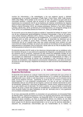 New Pedagogical Studies in Higher Education
José Gómez Galán, Eloy López Meneses & Alicia Jaén Martínez (Eds.)
ISBN: 978-1-943697-10-6 71
muchos los instrumentos y las metodologías a los que podemos recurrir y distintas
investigaciones en el ámbito universitario (Trujillo Saéz y Áriza Pérez, 2006; Fraile Aranda,
2008 o Díaz Millán, 2010) señalan al AC como una de ellas. Así, parece que gran parte de la
comunidad científica y docente está de acuerdo en sus beneficios y podemos encontrar
experiencias de incorporación del AC en la enseñanza de materias universitarias tan dispares
como la Física (López Donoso et al., 2008), la Dimensión intercultural en el currículum (García
Medina y García Fernández, 2015), las Lenguas extranjeras, (Duxbury y Tsai, 2010 o Bascoy
Lamelas y Benito Rey, 2014), la Nutrición en la Actividad Física y en el Deporte (Ortega de la
Torre, 2015) o la Contabilidad (Álvarez de Perea et al., 2025), por señalar algunas.
Es recurrente que en los planes de grado se señale la “capacidad de trabajar en equipo” como
una de las competencias genéricas/objetivos formativos transversales y esto es así porque,
como señalan Alvarado y Montalvo (2015, citando a Tunnig, 2006), la capacidad de trabajar en
equipo es una de las más valoradas por los empleadores. En un entorno de competición y no
de colaboración es difícil, por no decir imposible, que se desarrollen las destrezas que se
precisa para un trabajo en grupo eficaz. Comenzar desde los primeros cursos con la
introducción del AC en nuestras aulas hace que nuestro alumnado tome contacto con esta
nueva forma de realizar el trabajo, tan actual y tan acorde con los tiempos en los que estamos,
especialmente en actividades como la traducción, donde cada vez se más el resultado final se
construye gracias al esfuerzo de varios individuos.
El potencial educativo del AC reside en las relaciones interpersonales que se establecen entre
los miembros del grupo, lo que potencia la capacidad de integración y sociabilización de todos
los individuos que lo componen, mejorando de esta manera las habilidades sociales de sus
miembros y aumentando el sentimiento de pertenencia y autoestima. Al estar asentado sobre
los conceptos de colaboración y cooperación, el ambiente de trabajo/estudio se relaja y se
desestresa: los/as alumnos/as se sienten más tranquilos/as y más cómodos/as que en un
contexto de competición y esto propicia la comunicación interpersonal y, por tanto, la emisión
de juicios en el seno del grupo, respetando los tiempos de cada una de las individualidades que
lo componen.
6. El Aprendizaje cooperativo y la materia Lengua Española.
Aspectos Normativos
El desarrollo de la docencia en cualquier materia del primer cuatrimestre del curso primero de
grado es un gran reto: los alumnos deben desenvolverse en un contexto que físicamente es
completamente nuevo, donde no solo desconocen su funcionamiento, sino la ubicación de las
aulas, de los espacios comunes... Igualmente, lo usual es que no conozcan a ninguno/a de
los/as docentes ni a sus propios/as compañeros/as, a lo que se une que una parte del
estudiantado sale por vez primera de sus hogares y convive con otros/as alumnos/as en pisos
de estudiantes, residencias u otros tipos de alojamiento. Cuando menos, podemos asumir que
es un gran desafío para el alumnado. Por todo lo anterior, en aras de facilitar el sentimiento
colectivo de grupo y apoyar este proceso de sociabilización, consideramos que nuestra tarea
como docentes implica una labor facilitadora no solo del alumnado entre sí, sino igualmente
con el contexto universitario en general.
En el marco del desarrollo del EEES, la universidad a la que pertenezco, la Universidad Pablo
de Olavide (UPO), organizó la docencia en torno a la siguiente estructuración: las Enseñanzas
Básicas (EB) y las Enseñanzas Prácticas y de Desarrollo (EPD). En las primeras, se imparte
docencia al grupo completo y se hace un acercamiento teórico a la materia, es una clase
concebida desde la exposición de conocimientos por parte del docente; en la segunda, se
tienen grupos de 25 alumnos (aproximadamente) y es en la que los alumnos desarrollan y
adquieren las competencias instrumentales que son fundamentales en la materia. La
 