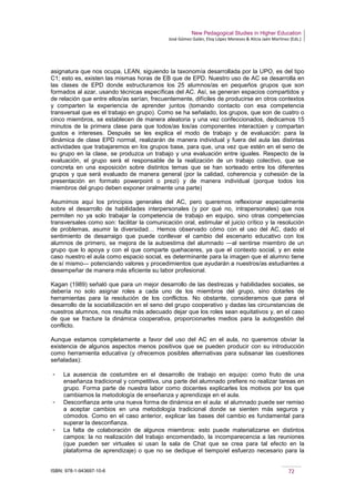 New Pedagogical Studies in Higher Education
José Gómez Galán, Eloy López Meneses & Alicia Jaén Martínez (Eds.)
ISBN: 978-1-943697-10-6 72
asignatura que nos ocupa, LEAN, siguiendo la taxonomía desarrollada por la UPO, es del tipo
C1; esto es, existen las mismas horas de EB que de EPD. Nuestro uso de AC se desarrolla en
las clases de EPD donde estructuramos los 25 alumnos/as en pequeños grupos que son
formados al azar, usando técnicas específicas del AC. Así, se generan espacios compartidos y
de relación que entre ellos/as serían, frecuentemente, difíciles de producirse en otros contextos
y comparten la experiencia de aprender juntos (tomando contacto con esa competencia
transversal que es el trabajo en grupo). Como se ha señalado, los grupos, que son de cuatro o
cinco miembros, se establecen de manera aleatoria y una vez confeccionados, dedicamos 15
minutos de la primera clase para que todos/as los/as componentes interactúen y compartan
gustos e intereses. Después se les explica el modo de trabajo y de evaluación: para la
dinámica de clase EPD normal, realizarán de manera individual y fuera del aula las distintas
actividades que trabajaremos en los grupos base, para que, una vez que estén en el seno de
su grupo en la clase, se produzca un trabajo y una evaluación entre iguales. Respecto de la
evaluación, el grupo será el responsable de la realización de un trabajo colectivo, que se
concreta en una exposición sobre distintos temas que se han sorteado entre los diferentes
grupos y que será evaluado de manera general (por la calidad, coherencia y cohesión de la
presentación en formato powerpoint o prezi) y de manera individual (porque todos los
miembros del grupo deben exponer oralmente una parte)
Asumimos aquí los principios generales del AC, pero queremos reflexionar especialmente
sobre el desarrollo de habilidades interpersonales (y por qué no, intrapersonales) que nos
permiten no ya solo trabajar la competencia de trabajo en equipo, sino otras competencias
transversales como son: facilitar la comunicación oral, estimular el juicio crítico y la resolución
de problemas, asumir la diversidad… Hemos observado cómo con el uso del AC, dado el
sentimiento de desarraigo que puede conllevar el cambio del escenario educativo con los
alumnos de primero, se mejora de la autoestima del alumnado ―al sentirse miembro de un
grupo que lo apoya y con el que comparte quehaceres, ya que el contexto social, y en este
caso nuestro el aula como espacio social, es determinante para la imagen que el alumno tiene
de sí mismo― potenciando valores y procedimientos que ayudarán a nuestros/as estudiantes a
desempeñar de manera más eficiente su labor profesional.
Kagan (1989) señaló que para un mejor desarrollo de las destrezas y habilidades sociales, se
debería no solo asignar roles a cada uno de los miembros del grupo, sino dotarles de
herramientas para la resolución de los conflictos. No obstante, consideramos que para el
desarrollo de la sociabilización en el seno del grupo cooperativo y dadas las circunstancias de
nuestros alumnos, nos resulta más adecuado dejar que los roles sean equitativos y, en el caso
de que se fracture la dinámica cooperativa, proporcionarles medios para la autogestión del
conflicto.
Aunque estamos completamente a favor del uso del AC en el aula, no queremos obviar la
existencia de algunos aspectos menos positivos que se pueden producir con su introducción
como herramienta educativa (y ofrecemos posibles alternativas para subsanar las cuestiones
señaladas):
­ La ausencia de costumbre en el desarrollo de trabajo en equipo: como fruto de una
enseñanza tradicional y competitiva, una parte del alumnado prefiere no realizar tareas en
grupo. Forma parte de nuestra labor como docentes explicarles los motivos por los que
cambiamos la metodología de enseñanza y aprendizaje en el aula.
­ Desconfianza ante una nueva forma de dinámica en el aula: el alumnado puede ser remiso
a aceptar cambios en una metodología tradicional donde se sienten más seguros y
cómodos. Como en el caso anterior, explicar las bases del cambio es fundamental para
superar la desconfianza.
­ La falta de colaboración de algunos miembros: esto puede materializarse en distintos
campos: la no realización del trabajo encomendado, la incomparecencia a las reuniones
(que pueden ser virtuales si usan la sala de Chat que se crea para tal efecto en la
plataforma de aprendizaje) o que no se dedique el tiempo/el esfuerzo necesario para la
 