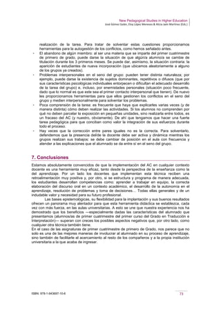 New Pedagogical Studies in Higher Education
José Gómez Galán, Eloy López Meneses & Alicia Jaén Martínez (Eds.)
ISBN: 978-1-943697-10-6 73
realización de la tarea. Para tratar de solventar estas cuestiones proporcionamos
herramientas para la autogestión de los conflictos, como hemos señalado antes.
­ El abandono de algún miembro: al ser una materia que se imparte del primer cuatrimestre
de primero de grado, puede darse la situación de que algún/a alumno/a se cambie de
titulación durante los 3 primeros meses. Se puede dar, asimismo, la situación contraria: la
aparición de estudiantes de nueva incorporación (que ubicamos aleatoriamente a alguno
de los grupos ya creados).
­ Problemas interpersonales en el seno del grupo: pueden tener distinta naturaleza; por
ejemplo, puede darse la existencia de sujetos dominantes, repetitivos o difusos (que por
sus características psicológicas individuales entorpecen o dificultan el adecuado desarrollo
de la tarea del grupo) e, incluso, por enemistades personales (situación poco frecuente,
dado que lo normal es que este sea el primer contacto interpersonal que tienen). De nuevo
les proporcionamos herramientas para que ellos gestionen los conflictos en el seno del
grupo y medien interpersonalmente para solventar los problemas.
­ Poca comprensión de la tarea: es frecuente que haya que explicarles varias veces (y de
manera distinta) cómo deben realizar las actividades. Si los alumnos no comprenden por
qué no deben parcelar la exposición en pequeñas unidades, sino realizarla entre todos, es
un fracaso del AC (y nuestro, obviamente). De ahí que tengamos que hacer una fuerte
tarea pedagógica para que conciban como valor la integración de sus esfuerzos durante
todo el proceso.
­ Hay veces que la corrección entre pares iguales no es la correcta. Para solventarlo,
defendemos que la presencia del/de la docente debe ser activa y dinámica mientras los
grupos realizan sus trabajos: se debe cambiar de posición en el aula con frecuencia y
atender a las explicaciones que el alumnado se da entre sí en el seno del grupo.
7. Conclusiones
Estamos absolutamente convencidos de que la implementación del AC en cualquier contexto
docente es una herramienta muy eficaz, tanto desde la perspectiva de la enseñanza como la
del aprendizaje. Por un lado los docentes que implementan esta técnica reciben una
retroalimentación muy positiva y, por otro, si se estructura y programa de manera adecuada,
los estudiantes desarrollan competencias como: aprender a trabajar en equipo, la correcta
elaboración del discurso oral en un contexto académico, el desarrollo de la autonomía en el
aprendizaje, resolución de problemas y toma de decisiones… Todas ellas generales y de un
indudable valor y necesidad para su futuro profesional.
Las bases epistemológicas, su flexibilidad para la implantación y sus buenos resultados
ofrecen un panorama muy alentador para que esta herramienta didáctica se establezca, cada
vez con más fuerza, en las aulas universitarias. A esto se une que nuestra experiencia nos ha
demostrado que los beneficios ―especialmente dadas las características del alumnado que
presentamos (alumnos/as de primer cuatrimestre del primer curso del Grado en Traducción e
Interpretación)― superan con creces los posibles aspectos negativos que, por otro lado, como
cualquier otra técnica también tiene.
En el caso de las asignaturas de primer cuatrimestre de primero de Grado, nos parece que no
solo es una de las mejores maneras de involucrar al alumnado en su proceso de aprendizaje,
sino también de facilitarle el acercamiento al resto de los compañeros y a la propia institución
universitaria a la que acaba de ingresar.
 