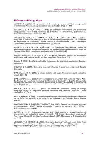 New Pedagogical Studies in Higher Education
José Gómez Galán, Eloy López Meneses & Alicia Jaén Martínez (Eds.)
ISBN: 978-1-943697-10-6 74
Referencias Bibliográficas
ALMOND, R. J. (2009). Group assessment: Comparing group and individual undergraduate
module marks. Assessment & Evaluation in Higher Education, 34(2), 141-148.
ALVARADO, E., & MONTALVO, L. (2015) El aprendizaje colaborativo, una experiencia
enriquecedora. Caso unidad Académica de Contaduría y Administración, Extensión Sur.
Ciencias de la Docencia Universitaria, 43-53.
ÁLVAREZ DE PEREA, J. G., RAMÍREZ GARCÍA, C. & GARCÍA DEL JUNCO, J. (2015).
Integrando el aprendizaje en equipo, el estudio de casos y el aprendizaje basado en problemas
en asignaturas de contabilidad: errores básicos y recomendaciones. IJERI: International
Journal of Educational Research and Innovation, (4), 162-174.
ARÁN JARA, M. A. & ORTEGA TRIVIÑOS, M. L. (2012) Enfoques de aprendizaje y hábitos de
estudio en estudiantes universitarios de primer año de tres carreras de la Universidad Mayor de
Temuco, Chile, 2011. Hekademos: revista educativa digital (11), 37-46.
BASCOY LAMELAS, M. & BENITO REY, M. (2014). Aplicación práctica del aprendizaje
colaborativo en la clase de alemán con fines específicos. Caracciolos, 2(1).
CASAL, S. (2005). Enseñanza del inglés. Aplicaciones del aprendizaje cooperativo. Badajoz:
Abecedario.
CONWAY, J. A. (2011). Connecting cooperative learning to classroom environment. Temple
University.
DÍAZ MILLÁN, M. T. (2010). El interés didáctico del grupo. Hekademos: revista educativa
digital, (6), 61-76.
DÍAZ-AGUADO, M. J. (2002). Convivencia escolar y prevención de la violencia. Página Web.
En: Instituto de Tecnología Informativa del Ministerio de Educación de España. [Recuperado
en: http://ntic.educacion.es/w3//recursos2/convivencia_escolar/1_atraves.htm]. [Consultado: el
23 de mayo de 2011].
DUXBURY, J. G., & TSAI, L. L. (2010). The Effects of Cooperative Learning on Foreign
Language Anxiety: A Comparative Study of Taiwanese and American Universities. Online
Submission, 3(1), 3-18.
FRAILE ARANDA, A. (2008). El aprendizaje cooperativo como metodología para el desarrollo
de los ECTs: una experiencia de formación del profesorado de Educación Física. Revista
Fuentes, 1.
GARCÍA MEDINA, R. & GARCÍA FERNÁNDEZ, J. A. (2015). Cooperar para enseñar, aprender
cooperativamente. REIRE: revista d'innovació i recerca en educació, 8(2), 230-241.
DOI:10.1344/reire2015.8.28217
GODAT, M. (2012). Collaborative learning and critical thinking in technology-enhanced
environments: an instructional design framework. PhD thesis, Queensland University of
Technology. [Disponible en: http://eprints.qut.edu.au/61878/]. [Consultado el 3 de septiembre
de 2013].
JOHNSON, T., & JOHNSON, D. (1988). Cooperative Learning–Two Heads Learn Better Than
One. Transforming Education, 18, 34. [Recuperado en:
http://www.context.org/ICLIB/IC18/Johnson.htm]. [Consultado el 12 de julio de 2014].
 