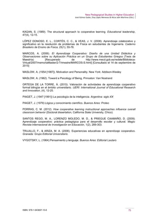 New Pedagogical Studies in Higher Education
José Gómez Galán, Eloy López Meneses & Alicia Jaén Martínez (Eds.)
ISBN: 978-1-943697-10-6 75
KAGAN, S. (1989). The structural approach to cooperative learning. Educational leadership,
47(4), 12-15.
LÓPEZ DONOSO, E. L., CORTÉS, C. C., & VEAS, J. V. (2008). Aprendizaje colaborativo y
significativo en la resolución de problemas de Física en estudiantes de Ingeniería. Caderno
Brasileiro de Ensino de Física, 25(1), 55-76.
MARCOS, A. (2006). El Aprendizaje Cooperativo: Diseño de una Unidad Didáctica y
Observaciones sobre su Aplicación Práctica en un Grupo de Estudiantes Griegos (Tesis de
Maestría) [Recuperado de http://www.mecd.gob.es/redele/Biblioteca-
Virtual/2007/memoriaMaster/2-Trimestre/MARCOS-S.html] [Consultado el 14 de septiembre de
2015]
MASLOW, A. (1954 [1987]). Motivation and Personality. New York: Addison-Wesley
MASLOW, A. (1962). Toward a Psicology of Being, Princeton: Van Nostrand
ORTEGA DE LA TORRE, Á. (2015). Valoración de actividades de aprendizaje cooperativo
formal bilingüe en el ámbito universitario. IJERI: International Journal of Educational Research
and Innovation, (4), 12-25.
PIAGET, J. (1947 [1991]) La psicología de la inteligencia. Argentina: siglo XX
PIAGET, J. (1979) Lógica y conocimiento científico. Buenos Aires: Proteo
PORRAS, C. M. (2012). How cooperative learning instructional approaches influence overall
classroom behavior (Doctoral dissertation, California State University, Chico).
SANTOS REGO, M. A., LORENZO MOLEDO, M. D., & PRIEGUE CAAMAÑO, D. (2009).
Aprendizaje cooperativo: práctica pedagógica para el desarrollo escolar y cultural. Magis:
Revista Internacional de Investigación en Educación, 1(2), 289-303.
TRUJILLO, F., & ARIZA, M. A. (2006). Experiencias educativas en aprendizaje cooperativo.
Granada: Grupo Editorial Universitario.
VYGOTSKY, L. (1964) Pensamiento y lenguaje. Buenos Aires: Editorial Lautaro
 