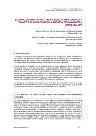 New Pedagogical Studies in Higher Education
José Gómez Galán, Eloy López Meneses & Alicia Jaén Martínez (Eds.)
ISBN: 978-1-943697-10-6 76
LA EVALUACIÓN COMPARTIDA EN EDUCACIÓN SUPERIOR A
TRAVÉS DEL EMPLEO DE UNA RÚBRICA DE EVALUACIÓN
CONSENSUADA
Antonia Ramírez García. Universidad de Córdoba. España
ed1ragaa@uco.es
Natalia González Fernández. Universidad de Cantabria. España
gonzalen@unican.es
Irina Salcines Talledo. Universidad de Cantabria. España
salcinesi@unican.es
1. Introducción
La presente investigación tiene por finalidad demostrar que la implicación de los estudiantes en
los procesos de evaluación repercute positivamente en el aprendizaje y el desarrollo de
competencias de los mismos. Esta investigación se ha desarrollado en la Universidad de
Córdoba (España) fruto de tres proyectos de innovación y mejora educativa.
A continuación se profundiza en la fundamentación teórica e idoneidad de la rúbrica como
instrumento para la evaluación formativa y la autoevaluación. Posteriormente se describe la
experiencia desarrollada en el Grado de Educación Primaria cuyo propósito fundamental es el
empleo de rúbricas consensuadas por docente y estudiantes para la evaluación de casos
prácticos y exposiciones orales relativos a la asignatura Orientación educativa: relaciones
escuela, familia y comunidad. Finalmente, y tras una descripción de la metodología seguida, se
plasman los resultados recogidos durante tres cursos académicos a través de un cuestionario
(instrumento cuantitativo) y una matriz DAFO (instrumento cualitativo).
Los principales resultados demuestran que este tipo de evaluación favorece que los
estudiantes tomen conciencia sobre su propio proceso de aprendizaje y evaluación,
aumentando su motivación e implicación en el desarrollo de la asignatura.
2. La rúbrica de evaluación como instrumento de evaluación
formativa
Los cambios que nos ha ido exigiendo la incorporación de las diferentes titulaciones al Espacio
Europeo de Educación Superior pasan por una modificación de las metodologías docentes. Al
mismo tiempo, los cambios en la metodología docente comportan transformaciones en el
proceso evaluativo. Para Sanmartí (2007,p.135) la evaluación se entiende como un “proceso
de recogida y análisis de información destinado a describir la realidad, emitir juicios de valor y
facilitar la toma de decisiones”. En ella quedan recogidos diferentes procesos, entre ellos la
recogida de la información, el análisis de esta, la elaboración de un juicio de valor de acuerdo a
unos criterios previamente establecidos y la toma de decisiones en función de todo lo
anteriormente mencionado. Diversas autorías han realizado su propia definición de evaluación
(Brown y Glasner, 2003; Castillo y Cabrerizo, 2003; Mateo, 2006; Santos, 2003; Watts y
García-Carbonell, 2006; Zabalza, 2003), pero en todas ellas podemos apreciar un cambio de
 