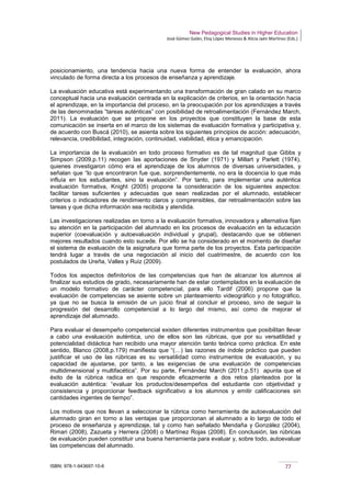 New Pedagogical Studies in Higher Education
José Gómez Galán, Eloy López Meneses & Alicia Jaén Martínez (Eds.)
ISBN: 978-1-943697-10-6 77
posicionamiento, una tendencia hacia una nueva forma de entender la evaluación, ahora
vinculado de forma directa a los procesos de enseñanza y aprendizaje.
La evaluación educativa está experimentando una transformación de gran calado en su marco
conceptual hacia una evaluación centrada en la explicación de criterios, en la orientación hacia
el aprendizaje, en la importancia del proceso, en la preocupación por los aprendizajes a través
de las denominadas “tareas auténticas” con posibilidad de retroalimentación (Fernández March,
2011). La evaluación que se propone en los proyectos que constituyen la base de esta
comunicación se inserta en el marco de los sistemas de evaluación formativa y participativa y,
de acuerdo con Buscá (2010), se asienta sobre los siguientes principios de acción: adecuación,
relevancia, credibilidad, integración, continuidad, viabilidad, ética y emancipación.
La importancia de la evaluación en todo proceso formativo es de tal magnitud que Gibbs y
Simpson (2009,p.11) recogen las aportaciones de Snyder (1971) y Millart y Parlett (1974),
quienes investigaron cómo era el aprendizaje de los alumnos de diversas universidades, y
señalan que “lo que encontraron fue que, sorprendentemente, no era la docencia lo que más
influía en los estudiantes, sino la evaluación”. Por tanto, para implementar una auténtica
evaluación formativa, Knight (2005) propone la consideración de los siguientes aspectos:
facilitar tareas suficientes y adecuadas que sean realizadas por el alumnado, establecer
criterios o indicadores de rendimiento claros y comprensibles, dar retroalimentación sobre las
tareas y que dicha información sea recibida y atendida.
Las investigaciones realizadas en torno a la evaluación formativa, innovadora y alternativa fijan
su atención en la participación del alumnado en los procesos de evaluación en la educación
superior (coevaluación y autoevaluación individual y grupal), destacando que se obtienen
mejores resultados cuando esto sucede. Por ello se ha considerado en el momento de diseñar
el sistema de evaluación de la asignatura que forma parte de los proyectos. Esta participación
tendrá lugar a través de una negociación al inicio del cuatrimestre, de acuerdo con los
postulados de Ureña, Valles y Ruiz (2009).
Todos los aspectos definitorios de las competencias que han de alcanzar los alumnos al
finalizar sus estudios de grado, necesariamente han de estar contemplados en la evaluación de
un modelo formativo de carácter competencial, para ello Tardif (2006) propone que la
evaluación de competencias se asiente sobre un planteamiento videográfico y no fotográfico,
ya que no se busca la emisión de un juicio final al concluir el proceso, sino de seguir la
progresión del desarrollo competencial a lo largo del mismo, así como de mejorar el
aprendizaje del alumnado.
Para evaluar el desempeño competencial existen diferentes instrumentos que posibilitan llevar
a cabo una evaluación auténtica, uno de ellos son las rúbricas, que por su versatilidad y
potencialidad didáctica han recibido una mayor atención tanto teórica como práctica. En este
sentido, Blanco (2008,p.179) manifiesta que “(…) las razones de índole práctico que pueden
justificar el uso de las rúbricas es su versatilidad como instrumentos de evaluación, y su
capacidad de ajustarse, por tanto, a las exigencias de una evaluación de competencias
multidimensional y multifacética”. Por su parte, Fernández March (2011,p.51) apunta que el
éxito de la rúbrica radica en que responde eficazmente a dos retos planteados por la
evaluación auténtica: “evaluar los productos/desempeños del estudiante con objetividad y
consistencia y proporcionar feedback significativo a los alumnos y emitir calificaciones sin
cantidades ingentes de tiempo”.
Los motivos que nos llevan a seleccionar la rúbrica como herramienta de autoevaluación del
alumnado giran en torno a las ventajas que proporcionan al alumnado a lo largo de todo el
proceso de enseñanza y aprendizaje, tal y como han señalado Mendaña y González (2004),
Rimari (2008), Zazueta y Herrera (2008) o Martínez Rojas (2008). En conclusión, las rúbricas
de evaluación pueden constituir una buena herramienta para evaluar y, sobre todo, autoevaluar
las competencias del alumnado.
 