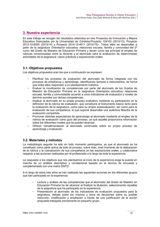 New Pedagogical Studies in Higher Education
José Gómez Galán, Eloy López Meneses & Alicia Jaén Martínez (Eds.)
ISBN: 978-1-943697-10-6 78
3. Nuestra experiencia
En este trabajo se recogen los resultados obtenidos en tres Proyectos de Innovación y Mejora
Educativa financiados por la Universidad de Córdoba-Proyecto 124102 (2012/13), Proyecto
2013-12-6005 (2013/14) y Proyecto 2014-12-4011 (2014/15)-. Todos ellos se desarrollan a
partir de la asignatura Orientación educativa: relaciones escuela, familia y comunidad del 2º
curso del Grado de Maestro de Educación Primaria y tienen como eje principal el empleo de
rúbricas consensuadas entre la docente y el alumnado para la evaluación de determinadas
actividades de la asignatura: casos prácticos y exposiciones orales.
3.1. Objetivos propuestos
Los objetivos propuestos eran los que a continuación se expresan:
­ Planificar los procesos de evaluación del alumnado de forma integrada con los
procesos de enseñanza y aprendizaje, identificando tiempos e instrumentos, de forma
que todos ellos respondan a un planteamiento holístico.
­ Evaluar la movilización de competencias por parte del alumnado de los Grados de
Maestro de Educación Primaria en la asignatura Orientación educativa: relaciones
escuela, familia y comunidadde acuerdo a unos indicadores de evaluación y niveles de
dominio acordes con dichas competencias.
­ Implicar al alumnado en su propio proceso evaluativo mediante su participación en la
definición de la rúbrica de evaluación, que constituirá el instrumento básico tanto para
la evaluación de la asignatura, como para su propia autoevaluación, así como para la
evaluación de sus compañeros, lo que supone desarrollar una auténtica filosofía de la
evaluación compartida.
­ Promover distintas expectativas de aprendizaje al alumnado mediante el empleo de la
rúbrica de evaluación como guía del proceso, ya que aquella proporciona información
sobre los diferentes niveles que se pueden alcanzar.
­ Ofrecer retroalimentación al alumnado continuada sobre su propio proceso de
aprendizaje y evaluación.
3.2. Materiales y métodos
La metodología seguida ha sido en todo momento participativa, ya que el alumnado se ha
constituido como parte activa de todo el proceso, sobre todo, enel momento de la elaboración
de la rúbrica y la coevaluación de sus compañeros en las exposiciones orales, y colaborativa
respecto a las acciones realizadas por el profesorado a lo largo de toda la experiencia.
La respuesta a los objetivos que nos planteamos al inicio de la experiencia exige la puesta en
marcha de un análisis descriptivo y correlacional basado en la técnica de encuesta y
complementado con una matriz DAFO.
A lo largo de estos tres años se han realizado las siguientes acciones en los diferentes grupos
que han participado en la experiencia:
­ Lectura y análisis de las competencias que el alumnado del Grado de Maestro en
Educación Primaria ha de alcanzar al finalizar la titulación, seleccionando aquellas
de la asignatura que ha participado en la experiencia.
­ Presentación al alumnado de los indicadores de evaluación propuestos para la
asignatura, debate sobre los mismos y toma de decisiones sobre su posible
reducción, modificación y ampliación a través de una justificación de la acción
propuesta trabajada previamente en pequeño grupo.
 