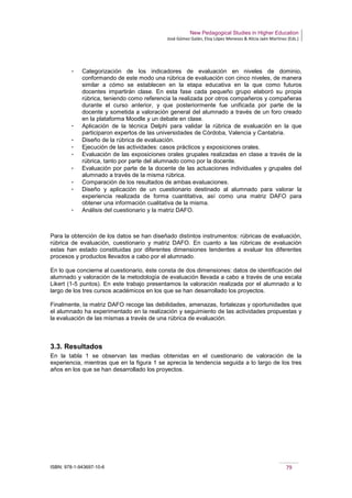 New Pedagogical Studies in Higher Education
José Gómez Galán, Eloy López Meneses & Alicia Jaén Martínez (Eds.)
ISBN: 978-1-943697-10-6 79
­ Categorización de los indicadores de evaluación en niveles de dominio,
conformando de este modo una rúbrica de evaluación con cinco niveles, de manera
similar a cómo se establecen en la etapa educativa en la que como futuros
docentes impartirán clase. En esta fase cada pequeño grupo elaboró su propia
rúbrica, teniendo como referencia la realizada por otros compañeros y compañeras
durante el curso anterior, y que posteriormente fue unificada por parte de la
docente y sometida a valoración general del alumnado a través de un foro creado
en la plataforma Moodle y un debate en clase.
­ Aplicación de la técnica Delphi para validar la rúbrica de evaluación en la que
participaron expertos de las universidades de Córdoba, Valencia y Cantabria.
­ Diseño de la rúbrica de evaluación.
­ Ejecución de las actividades: casos prácticos y exposiciones orales.
­ Evaluación de las exposiciones orales grupales realizadas en clase a través de la
rúbrica, tanto por parte del alumnado como por la docente.
­ Evaluación por parte de la docente de las actuaciones individuales y grupales del
alumnado a través de la misma rúbrica.
­ Comparación de los resultados de ambas evaluaciones.
­ Diseño y aplicación de un cuestionario destinado al alumnado para valorar la
experiencia realizada de forma cuantitativa, así como una matriz DAFO para
obtener una información cualitativa de la misma.
­ Análisis del cuestionario y la matriz DAFO.
Para la obtención de los datos se han diseñado distintos instrumentos: rúbricas de evaluación,
rúbrica de evaluación, cuestionario y matriz DAFO. En cuanto a las rúbricas de evaluación
estas han estado constituidas por diferentes dimensiones tendentes a evaluar los diferentes
procesos y productos llevados a cabo por el alumnado.
En lo que concierne al cuestionario, éste consta de dos dimensiones: datos de identificación del
alumnado y valoración de la metodología de evaluación llevada a cabo a través de una escala
Likert (1-5 puntos). En este trabajo presentamos la valoración realizada por el alumnado a lo
largo de los tres cursos académicos en los que se han desarrollado los proyectos.
Finalmente, la matriz DAFO recoge las debilidades, amenazas, fortalezas y oportunidades que
el alumnado ha experimentado en la realización y seguimiento de las actividades propuestas y
la evaluación de las mismas a través de una rúbrica de evaluación.
3.3. Resultados
En la tabla 1 se observan las medias obtenidas en el cuestionario de valoración de la
experiencia, mientras que en la figura 1 se aprecia la tendencia seguida a lo largo de los tres
años en los que se han desarrollado los proyectos.
 