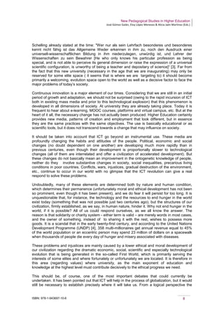 New Pedagogical Studies in Higher Education
José Gómez Galán, Eloy López Meneses & Alicia Jaén Martínez (Eds.)
ISBN: 978-1-943697-10-6 8
Schelling already stated at the time: "Wer nur als sein Lehrfach besonderes und besonderes
kennt nicht fähig ist das Allgemeine Weder erkennen in ihm zu, noch den Ausdruck einer
universell-wissenschaftlichen Bildung in ihm niederzulegen, unwürdig ist, und Lehrer der
Wissenschaften zu sein Bewahrer [He who only knows his particular profession as being
special, and is not able to perceive its general dimension or raise the expression of a universal
scientific configuration, is unworthy of being a teacher and depositary of science]“ [3]. Far from
the fact that this new university (necessary in the age that we are inaugurating) may only be
reserved for some elite space ( it seems that is where we are targeting to) it should become
primarily a welcoming, evolution space open to the world as well as a decisive factor to face the
major problems of today’s society.
Continuous innovation is a major element of our times. Considering that we are still in an initial
period of growth and adaptation, we should not be surprised (owing to the rapid incursion of ICT
both in existing mass media and prior to this technological explosion) that this phenomenon is
developed in all dimensions of society. At university they are already taking place. Today it is
frequent to hear about e-learning, MOOC courses, platforms and virtual campus, etc. But at the
heart of it all, the necessary change has not actually been produced. Higher Education certainly
provides new media, patterns of creation and employment that look different, but in essence
they are the same practices with the same objectives. The use is basically educational or as
scientific tools, but it does not transcend towards a change that may influence on society.
It should be taken into account that ICT go beyond an instrumental use. These media are
profoundly changing the habits and attitudes of the people. Political, economic and social
changes (no doubt dependent on one another) are developing much more rapidly than in
previous centuries, even though their development is proportionally slower to technological
changes (all of them are interrelated and offer a civilization of accelerated development). But
these changes do not basically mean an improvement in the ontogenetic knowledge of people,
neither do they involve substantive changes in society, social inequalities, precarious living
conditions in poor countries. Conflicts, wars, injustices, gradual destruction of the environment,
etc., continue to occur in our world with no glimpse that the ICT revolution can give a real
respond to solve these problems.
Undoubtedly, many of these elements are determined both by nature and human condition,
which determines their permanence (unfortunately moral and ethical development has not been
so prominent, even though it has been present), and we do fear it will persist for too long. It is
unquestionable that, for instance, the technology and the resources to end hunger in the world
exist today (something that was not possible just two centuries ago), but the structures of our
civilization, firmly established, as we say, in human nature, hinder it. Why not end hunger in the
world, if it is possible? All of us could respond ourselves, as we all know the answer. The
reason is that solidarity or charity system - either term is valid – are merely words in most cases,
and the owner of something, instead of to sharing it with the rest, wishes to possess more
goods. It is a scandal that in the early twenty-first century, and according to the United Nations
Development Programme (UNDP) [4], 358 multi-millionaires get annual revenue equal to 45%
of the world population or an eccentric person may spend 23 million of dollars on a spacewalk
when thousands of people die every day of hunger and misery associated with diseases.
These problems and injustices are mainly caused by a lower ethical and moral development of
our civilization regarding the dramatic economic, social, scientific and especially technological
evolution that is being generated in the so-called First World, which is primarily serving the
interests of some elites and where fortunately or unfortunately we are located. It is therefore in
this area (regarding values) where university, as the main exponent of education and
knowledge at the highest level must contribute decisively to the ethical progress we need.
This should be, of course, one of the most important debates that could currently be
undertaken. It has been pointed out that ICT will help in the process of globalization, but it would
still be necessary to establish precisely where it will take us. From a logical perspective the
 