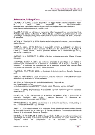 New Pedagogical Studies in Higher Education
José Gómez Galán, Eloy López Meneses & Alicia Jaén Martínez (Eds.)
ISBN: 978-1-943697-10-6 83
Referencias Bibliográficas
AHONEN, T. Y MOORE, A. (2008). Bigger than TV, Bigger than the Internet: understand mobile
of 4 billion users. Disponible en: http://communities---
dominate.blogs.com/brands/2009/02/bigger---than---tv---bigger---than---the---internet---
understand---mobile---of---4---billion---users.html
BLANCO, A. (2008). Las rúbricas, un instrumento útil en la evaluación de competencias. En L.
Prieto (coord.); Blanco, A.; Morales, P. y Torre, J.C. La enseñanza universitaria centrada en el
aprendizaje: estrategias útiles para el profesorado. Barcelona: Octaedro-ICE de la Universidad
de Barcelona.
BROWN, S. Y GLASNER, A. (2003). Evaluar en la Universidad. Problemas y nuevos enfoques.
Madrid: Narcea.
BUSCÀ, F. (coord.) (2010). Sistemas de evaluación formativa y participativa en docencia
universitaria: un estudio de casos aplicado a la formación del profesorado. En T. Pàges; A.
Cornet y J. Pardo (coords.). Buenas prácticas docentes en la universidad (pp. 44-53).
Barcelona: Octaedro-ICE.
CASTILLO, S. Y CABRERIZO, S. (2003). Prácticas evaluación educativa. Madrid: Pearson
Educación.
FERNÁNDEZ MARCH, A. (2011). La evaluación orientada al aprendizaje en un modelo de
formación por competencias en la enseñanza universitaria. En K. Buján; I. Rekalde y P.
Aramendi. La evaluación de competencias en la educación superior. Las rúbricas como
instrumento de evaluación. (pp. 37-57). Sevilla: Eduforma.
FUNDACIÓN TELEFÓNICA (2013). La Sociedad de la Información en España. Barcelona:
Ariel.
GIBBS, G. Y SIMPSON, C. (2009). Condiciones para una evaluación continuada favorecedora
del aprendizaje. Barcelona: ICE UB – Octaedro.
IAB (2013), V EstudioAnual IAB Spain Mobile Marketing. Disponible en:
http://www.iabspain.net/wp-
content/uploads/downloads/2013/09/V_Estudio_Mobile_Marketing_version_corta.pdf
KNIGHT, P. (2005). El profesorado de Educación Superior. Formación para la excelencia.
Madrid: Narcea.
LUENGO, M. (2012). Una aproximación al concepto de Sociedad Móvil. El Smartphone: su
expansión, funciones, usos, límites y riesgos. Derecom, 11. Disponible en:
www.derecom.com/numeros/articulo1011.html
MARTÍNEZ ROJAS, J.G. (2008). Las rúbricas en la evaluación escolar: su construcción y su
uso. Avances En Medición, 6 (6), 129-139.
MATEO, J. (2006). Nuevo enfoque de la evaluación de los aprendizajes en el contexto europeo
de Educación Superior. En M. Martínez y S. Carrasco (coords.). Propuestas para el cambio
docente de la universidad. Barcelona: Octaedro.
MENDAÑA, C. Y GONZÁLEZ, B. (2004). El papel de las WebQuest como herramienta para el
aprendizaje del alumno en la nueva sociedad del conocimiento. En Actas Virtuales del III
Simposio Virtual de Computación en la Educación. Disponible en
 