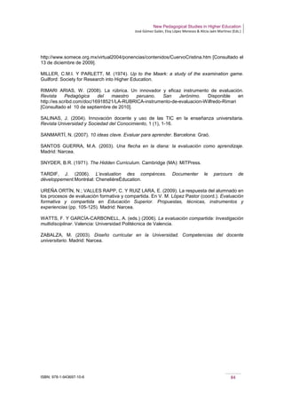New Pedagogical Studies in Higher Education
José Gómez Galán, Eloy López Meneses & Alicia Jaén Martínez (Eds.)
ISBN: 978-1-943697-10-6 84
http://www.somece.org.mx/virtual2004/ponencias/contenidos/CuervoCristina.htm [Consultado el
13 de diciembre de 2009].
MILLER, C.M.I. Y PARLETT, M. (1974). Up to the Maark: a study of the examination game.
Guilford: Society for Research into Higher Education.
RIMARI ARIAS, W. (2008). La rúbrica. Un innovador y eficaz instrumento de evaluación.
Revista Pedagógica del maestro peruano. San Jerónimo. Disponible en
http://es.scribd.com/doc/16918521/LA-RUBRICA-instrumento-de-evaluacion-Wilfredo-Rimari
[Consultado el 10 de septiembre de 2010].
SALINAS, J. (2004). Innovación docente y uso de las TIC en la enseñanza universitaria.
Revista Universidad y Sociedad del Conocimiento, 1 (1), 1-16.
SANMARTÍ, N. (2007). 10 ideas clave. Evaluar para aprender. Barcelona: Graó.
SANTOS GUERRA, M.A. (2003). Una flecha en la diana: la evaluación como aprendizaje.
Madrid: Narcea.
SNYDER, B.R. (1971). The Hidden Curriculum. Cambridge (MA): MITPress.
TARDIF, J. (2006). L’evaluation des compénces. Documenter le parcours de
développement.Montréal: ChenelièreÉducation.
UREÑA ORTÍN, N.; VALLES RAPP, C. Y RUIZ LARA, E. (2009). La respuesta del alumnado en
los procesos de evaluación formativa y compartida. En V. M. López Pastor (coord.). Evaluación
formativa y compartida en Educación Superior. Propuestas, técnicas, instrumentos y
experiencias (pp. 105-125). Madrid: Narcea.
WATTS, F. Y GARCÍA-CARBONELL, A. (eds.) (2006). La evaluación compartida: Investigación
multidisciplinar. Valencia: Universidad Politécnica de Valencia.
ZABALZA, M. (2003). Diseño curricular en la Universidad. Competencias del docente
universitario. Madrid: Narcea.
 