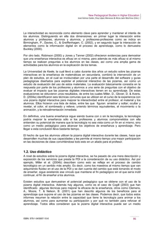 New Pedagogical Studies in Higher Education
José Gómez Galán, Eloy López Meneses & Alicia Jaén Martínez (Eds.)
ISBN: 978-1-943697-10-6 86
La interactividad es reconocida como elemento clave para aprender y mantener el interés de
los alumnos. Distinguiendo en ella dos dimensiones: en primer lugar la interacción entre
alumnos y profesores, alumnos y alumnos, y profesores-profesores como se indica en
Birmingham, P., Davies, C., & Greiffenhagen, C. (2002), y en segundo lugar la interacción de
elementos como la información digital en el proceso de aprendizaje, como lo demuestra
Buckley (2000).
Por otro lado, Robinson (2000) y Jones y Tanner (2002) ofrecieron evidencias para demostrar
que una enseñanza interactiva es eficaz en sí misma, pero además es más eficaz si al mismo
tiempo se realizan preguntas a los alumnos en las clases, así como una amplia gama de
actividades para los alumnos en la explicación de los temas.
La Universidad de Keele, la cual llevó a cabo durante dos años un estudio sobre las pizarras
interactivas en la enseñanza de matemáticas en secundaria, combinó la intervención de un
plan de estudios, en el cual se involucraban por una parte el desarrollo del software y guías
pedagógicas diseñados para explotar el potencial interactivo de las pizarras, así como un
estudio de evaluación del uso de estos materiales. La evaluación básicamente consistía en la
respuesta por parte de los profesores y alumnos a una serie de preguntas con el objetivo de
evaluar el impacto que las pizarras digitales interactivas tienen en su aprendizaje. De estas
evaluaciones se obtuvieron unos resultados, de entre los cuales Miller, D., Glover, D. & Averis,
D. (2004a) identificaron seis técnicas comunes que se utilizan en el curso de la experiencia con
una pizarra digital interactiva para mejorar la interactividad entre el profesor, el material y los
alumnos. Ellos hicieron una lista de éstas, entre las que figuran: arrastrar y soltar; ocultar y
revelar, el color, el sombreado y relieve; uniendo términos equivalentes, el movimiento o la
animación, y la retroalimentación inmediata.
En definitiva, una buena enseñanza sigue siendo buena con o sin la tecnología, la tecnología
podría mejorar la enseñanza sólo si los profesores y alumnos comprometidos con ella
entienden su potencial de manera que la tecnología no sea vista como un fin en sí mismo, sino
como un medio pedagógico para alcanzar los objetivos de enseñanza y aprendizaje. Pero
llegar a esta conclusión lleva bastante tiempo.
El hecho de que los alumnos utilicen la pizarra digital interactiva durante las clases, hace que
desarrollen muchas de sus capacidades y les permite al mismo tiempo una mayor participación
en las decisiones de clase convirtiéndose todo esto en un aliado para el profesor.
1.2. Uso didáctico
A nivel de estudios sobre la pizarra digital interactiva, se ha pasado de una mera descripción y
exposición de los servicios que presta la PDI a la consideración de su uso didáctico. Así por
ejemplo, Miller et al. (2004b) describen como esto se refleja en el proceso de cambio
tecnológico en un sentido más amplio. Es decir, como los maestros al mismo tiempo que van
adquiriendo fluidez en el uso de la PDI y se dan cuenta del cambio que está tomando el modo
de enseñar, sigue existiendo ese vínculo que mantiene el fin pedagógico sin el que sería inútil
continuar, el fin de enseñar a los alumnos.
Existen estudios que demuestran el potencial pedagógico que se obtiene con el uso de la
pizarra digital interactiva. Además hay algunos, como es el caso de Cogill (2003) que han
identificado algunas técnicas para mejorar la eficacia de la enseñanza, otros como Clemens,
A., Moore, T. & Nelson, B. (2001) que han descrito algunos de los beneficios para el
aprendizaje que supone el uso de las pizarras en las clases. Podemos decir, que todos estos
informes resumen la relación entre la capacidad que tiene la tecnología para animar a los
alumnos, así como para aumentar su participación y por qué no también para reforzar el
aprendizaje. Todos ellos consideran que la pizarra digital interactiva puede ser un medio
 