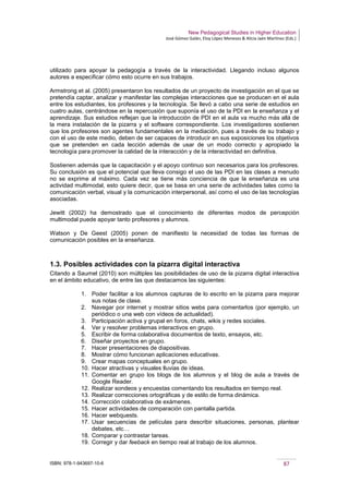 New Pedagogical Studies in Higher Education
José Gómez Galán, Eloy López Meneses & Alicia Jaén Martínez (Eds.)
ISBN: 978-1-943697-10-6 87
utilizado para apoyar la pedagogía a través de la interactividad. Llegando incluso algunos
autores a especificar cómo esto ocurre en sus trabajos.
Armstrong et al. (2005) presentaron los resultados de un proyecto de investigación en el que se
pretendía captar, analizar y manifestar las complejas interacciones que se producen en el aula
entre los estudiantes, los profesores y la tecnología. Se llevó a cabo una serie de estudios en
cuatro aulas, centrándose en la repercusión que suponía el uso de la PDI en la enseñanza y el
aprendizaje. Sus estudios reflejan que la introducción de PDI en el aula va mucho más allá de
la mera instalación de la pizarra y el software correspondiente. Los investigadores sostienen
que los profesores son agentes fundamentales en la mediación, pues a través de su trabajo y
con el uso de este medio, deben de ser capaces de introducir en sus exposiciones los objetivos
que se pretenden en cada lección además de usar de un modo correcto y apropiado la
tecnología para promover la calidad de la interacción y de la interactividad en definitiva.
Sostienen además que la capacitación y el apoyo continuo son necesarios para los profesores.
Su conclusión es que el potencial que lleva consigo el uso de las PDI en las clases a menudo
no se exprime al máximo. Cada vez se tiene más conciencia de que la enseñanza es una
actividad multimodal, esto quiere decir, que se basa en una serie de actividades tales como la
comunicación verbal, visual y la comunicación interpersonal, así como el uso de las tecnologías
asociadas.
Jewitt (2002) ha demostrado que el conocimiento de diferentes modos de percepción
multimodal puede apoyar tanto profesores y alumnos.
Watson y De Geest (2005) ponen de manifiesto la necesidad de todas las formas de
comunicación posibles en la enseñanza.
1.3. Posibles actividades con la pizarra digital interactiva
Citando a Saumel (2010) son múltiples las posibilidades de uso de la pizarra digital interactiva
en el ámbito educativo, de entre las que destacamos las siguientes:
1. Poder facilitar a los alumnos capturas de lo escrito en la pizarra para mejorar
sus notas de clase.
2. Navegar por internet y mostrar sitios webs para comentarlos (por ejemplo, un
periódico o una web con vídeos de actualidad).
3. Participación activa y grupal en foros, chats, wikis y redes sociales.
4. Ver y resolver problemas interactivos en grupo.
5. Escribir de forma colaborativa documentos de texto, ensayos, etc.
6. Diseñar proyectos en grupo.
7. Hacer presentaciones de diapositivas.
8. Mostrar cómo funcionan aplicaciones educativas.
9. Crear mapas conceptuales en grupo.
10. Hacer atractivas y visuales lluvias de ideas.
11. Comentar en grupo los blogs de los alumnos y el blog de aula a través de
Google Reader.
12. Realizar sondeos y encuestas comentando los resultados en tiempo real.
13. Realizar correcciones ortográficas y de estilo de forma dinámica.
14. Corrección colaborativa de exámenes.
15. Hacer actividades de comparación con pantalla partida.
16. Hacer webquests.
17. Usar secuencias de películas para describir situaciones, personas, plantear
debates, etc…
18. Comparar y contrastar tareas.
19. Corregir y dar feeback en tiempo real al trabajo de los alumnos.
 