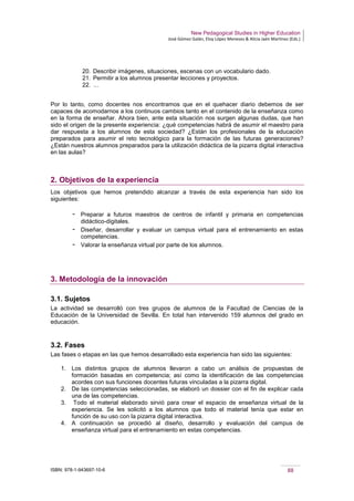 New Pedagogical Studies in Higher Education
José Gómez Galán, Eloy López Meneses & Alicia Jaén Martínez (Eds.)
ISBN: 978-1-943697-10-6 88
20. Describir imágenes, situaciones, escenas con un vocabulario dado.
21. Permitir a los alumnos presentar lecciones y proyectos.
22. …
Por lo tanto, como docentes nos encontramos que en el quehacer diario debemos de ser
capaces de acomodarnos a los continuos cambios tanto en el contenido de la enseñanza como
en la forma de enseñar. Ahora bien, ante esta situación nos surgen algunas dudas, que han
sido el origen de la presente experiencia: ¿qué competencias habrá de asumir el maestro para
dar respuesta a los alumnos de esta sociedad? ¿Están los profesionales de la educación
preparados para asumir el reto tecnológico para la formación de las futuras generaciones?
¿Están nuestros alumnos preparados para la utilización didáctica de la pizarra digital interactiva
en las aulas?
2. Objetivos de la experiencia
Los objetivos que hemos pretendido alcanzar a través de esta experiencia han sido los
siguientes:
­ Preparar a futuros maestros de centros de infantil y primaria en competencias
didáctico-digitales.
­ Diseñar, desarrollar y evaluar un campus virtual para el entrenamiento en estas
competencias.
­ Valorar la enseñanza virtual por parte de los alumnos.
3. Metodología de la innovación
3.1. Sujetos
La actividad se desarrolló con tres grupos de alumnos de la Facultad de Ciencias de la
Educación de la Universidad de Sevilla. En total han intervenido 159 alumnos del grado en
educación.
3.2. Fases
Las fases o etapas en las que hemos desarrollado esta experiencia han sido las siguientes:
1. Los distintos grupos de alumnos llevaron a cabo un análisis de propuestas de
formación basadas en competencia; así como la identificación de las competencias
acordes con sus funciones docentes futuras vinculadas a la pizarra digital.
2. De las competencias seleccionadas, se elaboró un dossier con el fin de explicar cada
una de las competencias.
3. Todo el material elaborado sirvió para crear el espacio de enseñanza virtual de la
experiencia. Se les solicitó a los alumnos que todo el material tenía que estar en
función de su uso con la pizarra digital interactiva.
4. A continuación se procedió al diseño, desarrollo y evaluación del campus de
enseñanza virtual para el entrenamiento en estas competencias.
 