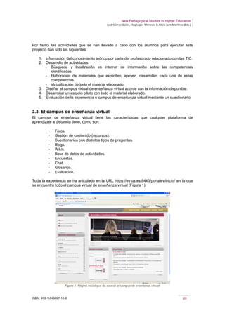 New Pedagogical Studies in Higher Education
José Gómez Galán, Eloy López Meneses & Alicia Jaén Martínez (Eds.)
ISBN: 978-1-943697-10-6 89
Por tanto, las actividades que se han llevado a cabo con los alumnos para ejecutar este
proyecto han sido las siguientes:
1. Información del conocimiento teórico por parte del profesorado relacionado con las TIC.
2. Desarrollo de actividades:
­ Búsqueda y localización en Internet de información sobre las competencias
identificadas.
­ Elaboración de materiales que expliciten, apoyen, desarrollen cada una de estas
competencias.
­ Virtualización de todo el material elaborado.
3. Diseñar el campus virtual de enseñanza virtual acorde con la información disponible.
4. Desarrollar un estudio piloto con todo el material elaborado.
5. Evaluación de la experiencia o campus de enseñanza virtual mediante un cuestionario.
3.3. El campus de enseñanza virtual
El campus de enseñanza virtual tiene las características que cualquier plataforma de
aprendizaje a distancia tiene, como son:
­ Foros.
­ Gestión de contenido (recursos).
­ Cuestionarios con distintos tipos de preguntas.
­ Blogs.
­ Wikis.
­ Base de datos de actividades.
­ Encuestas.
­ Chat.
­ Glosarios.
­ Evaluación.
Toda la experiencia se ha articulado en la URL https://ev.us.es:8443/portalev/inicio/ en la que
se encuentra todo el campus virtual de enseñanza virtual (Figura 1).
Figura 1. Página inicial que da acceso al campus de enseñanza virtual.
 