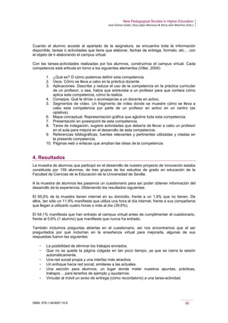 New Pedagogical Studies in Higher Education
José Gómez Galán, Eloy López Meneses & Alicia Jaén Martínez (Eds.)
ISBN: 978-1-943697-10-6 90
Cuando el alumno accede al apartado de la asignatura, se encuentra toda la información
disponible, tareas ó actividades que tiene que elaborar, fechas de entrega, formato, etc… con
el objeto de ir elaborando el campus virtual.
Con las tareas-actividades realizadas por los alumnos, construimos el campus virtual. Cada
competencia está articula en torno a los siguientes elementos (Villar, 2004):
1. ¿Qué es? O cómo podemos definir esta competencia.
2. Usos. Cómo se lleva a cabo en la práctica docente.
3. Aplicaciones. Describe y reduce el uso de la competencia en la práctica curricular
de un profesor, o sea, había que entrevista a un profesor para que contara cómo
aplica esta competencia, cómo la realiza.
4. Consejos. Qué le dirías o aconsejarías a un docente en activo,
5. Segmentos de vídeo. Un fragmento de vídeo donde se muestre cómo se lleva a
cabo esta competencia por parte de un profesor en activo en un centro (es
optativa).
6. Mapa conceptual. Representación gráfica que aglutine toda esta competencia.
7. Presentación en powerpoint de esta competencia.
8. Tarea de indagación, sugiere actividades que debería de llevar a cabo un profesor
en el aula para mejora en el desarrollo de esta competencia.
9. Referencias bibliográficas, fuentes relevantes y pertinentes utilizadas y citadas en
la presente competencia.
10. Páginas web o enlaces que amplían las ideas de la competencia.
4. Resultados
La muestra de alumnos que participó en el desarrollo de nuestro proyecto de innovación estaba
constituida por 159 alumnos, de tres grupos de los estudios de grado en educación de la
Facultad de Ciencias de la Educación de la Universidad de Sevilla.
A la muestra de alumnos les pasamos un cuestionario para así poder obtener información del
desarrollo de la experiencia. Obteniendo los resultados siguientes:
El 95,0% de la muestra tienen internet en su domicilio, frente a un 1,9% que no tienen. De
ellos, tan sólo un 11,9% manifiesta que utiliza una hora al día internet, frente a sus compañeros
que llegan a utilizarlo cuatro horas o más al día (39,6%).
El 54,1% manifiesta que han entrado al campus virtual antes de cumplimentar el cuestionario,
frente al 0,6% (1 alumno) que manifiesta que nunca ha entrado.
También incluimos preguntas abiertas en el cuestionario, así nos encontramos que al ser
preguntados por qué incluirían en la enseñanza virtual para mejorarla, algunas de sus
respuestas fueron las siguientes:
­ La posibilidad de eliminar los trabajos enviados.
­ Que no se quede la página colgada en tan poco tiempo, ya que se cierra la sesión
automáticamente.
­ Una red social propia y una interfaz más atractiva.
­ Un enfoque hacia red social, similares a las actuales.
­ Una sección para alumnos, un lugar donde meter nuestros apuntes, prácticas,
trabajos… para tenerlos de ejemplo y ayudarnos.
­ Vincular al móvil un aviso de entrega (como recordatorio) a una tarea-actividad.
 