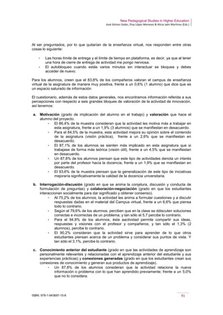 New Pedagogical Studies in Higher Education
José Gómez Galán, Eloy López Meneses & Alicia Jaén Martínez (Eds.)
ISBN: 978-1-943697-10-6 91
Al ser preguntados, por lo que quitarían de la enseñanza virtual, nos responden entre otras
cosas lo siguiente:
­ Las horas límite de entrega y el límite de tiempo en plataforma, es decir, ya que al tener
una hora de cierre de entrega de actividad me pongo nerviosa.
­ El autobloqueo cuando estás varios minutos sin interactuar se bloquea y debes
acceder de nuevo.
Para los alumnos, creen que el 83,8% de los compañeros valoran el campus de enseñanza
virtual de la asignatura de manera muy positiva, frente a un 0,6% (1 alumno) que dice que es
un espacio saturado de información
El cuestionario, además de estos datos generales, nos encontramos información referida a sus
percepciones con respecto a seis grandes bloques de valoración de la actividad de innovación,
así tenemos:
a. Motivación (grado de implicación del alumno en el trabajo) y valoración que hace el
alumno del proyecto.
­ El 86,4% de la muestra consideran que la actividad les motiva más a trabajar en
esta asignatura, frente a un 1,9% (3 alumnos) que se manifiestan en desacuerdo.
­ Para el 84,5% de la muestra, esta actividad mejora su opinión sobre el contenido
de la asignatura (visión práctica), frente a un 2,6% que se manifiestan en
desacuerdo.
­ El 87,1% de los alumnos se sienten más implicado en esta asignatura que si
trabajase de forma más teórica (visión útil), frente a un 4,5% que se manifiestan
en desacuerdo.
­ Un 87,8% de los alumnos piensan que este tipo de actividades denota un interés
por parte del profesor hacia la docencia, frente a un 1,9% que se manifiestan en
desacuerdo.
­ El 93,6% de la muestra piensan que la generalización de este tipo de iniciativas
mejoraría significativamente la calidad de la docencia universitaria.
b. Interrogación-discusión (grado en que se anima la conjetura, discusión y conducta de
formulación de preguntas) y colaboración-negociación (grado en que los estudiantes
interaccionan socialmente para dar significado y obtener consenso).
­ Al 75,2% de los alumnos, la actividad les anima a formular cuestiones y a discutir
respuestas dadas en el material del Campus virtual, frente a un 6,6% que piensa
todo lo contrario.
­ Según el 79,6% de los alumnos, perciben que en la clase se ddiscuten soluciones
correctas e incorrectas de un problema; y tan sólo el 5,7 percibe lo contrario.
­ Para el 94,8% de los alumnos, ésta aactividad permite compartir sus ideas,
respuestas y visiones con el profesor y compañeros; y tan sólo el 1,3% (2
alumnos), percibe lo contrario.
­ El 90,2% consideran que la actividad sirve para aprender de lo que otros
estudiantes piensan acerca de un problema y considerar sus puntos de vista. Y
tan sólo el 3,1%, percibe lo contrario.
c. Conocimiento anterior del estudiante (grado en que las actividades de aprendizaje son
personalmente relevantes y relacionadas con el aprendizaje anterior del estudiante y sus
experiencias prácticas) y conexiones generadas (grado en que los estudiantes crean sus
conexiones de conocimiento y generan sus productos de aprendizaje).
­ Un 87,8% de los alumnos consideran que la actividad relaciona la nueva
información o problema con lo que han aprendido previamente; frente a un 5,0%
que no lo considera.
 