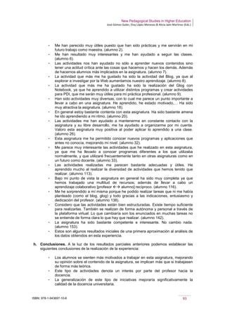 New Pedagogical Studies in Higher Education
José Gómez Galán, Eloy López Meneses & Alicia Jaén Martínez (Eds.)
ISBN: 978-1-943697-10-6 93
­ Me han parecido muy útiles puesto que han sido prácticas y me servirán en mi
futuro trabajo como maestra. (alumno 2).
­ Me han resultado muy interesantes y me han ayudado a seguir las clases.
(alumno 6).
­ Las actividades nos han ayudado no sólo a aprender nuevos contenidos sino
tener una actitud crítica ante las cosas que hacemos y hacen los demás. Además
de hacernos alumnos más implicados en la asignatura. (alumno 7).
­ La actividad que más me ha gustado ha sido la actividad del Blog, ya que al
explorar e investigar por la Web aumentamos nuestro aprendizaje. (alumno 8).
­ La actividad que más me ha gustado ha sido la realización del Glog con
Notebook, ya que he aprendido a utilizar distintos programas y crear actividades
para PDI, que me serán muy útiles para mi práctica profesional. (alumno 9).
­ Han sido actividades muy diversas, con lo cual me parece un punto importante a
llevar a cabo en una asignatura. He aprendido, he estado motivado,… Ha sido
muy atractiva la asignatura. (alumno 18).
­ En general estoy bastante contenta con esta asignatura. Ha sido bastante amena
he ido aprendiendo a mi ritmo. (alumno 20).
­ Las actividades me han ayudado a mantenerme en constante contacto con la
asignatura y su libre desarrollo, me ha ayudado a organizarme por mi cuenta.
Valoro esta asignatura muy positiva al poder aplicar lo aprendido a una clase.
(alumno 26).
­ Esta asignatura me ha permitido conocer nuevos programas y aplicaciones que
antes no conocía, mejorando mi nivel. (alumno 32).
­ Me parece muy interesante las actividades que he realizado en esta asignatura,
ya que me ha llevado a conocer programas diferentes a los que utilizaba
normalmente, y que utilizaré frecuentemente tanto en otras asignaturas como en
un futuro como docente. (alumno 33).
­ Las actividades realizadas me parecen bastante adecuadas y útiles. He
aprendido mucho al realizar la diversidad de actividades que hemos tenido que
realizar. (alumno 113).
­ Bajo mi punto de vista la asignatura en general ha sido muy completa ya que
hemos trabajado una multitud de recursos; además de llevar a cabo un
aprendizaje colaborativo [profesor  alumno] recíproco. (alumno 116).
­ Me he sorprendido a mí misma porque he podido realizar tareas que ni me había
planteado (como el blog, glog) y todo gracias a las indicaciones, entusiasmo y
dedicación del profesor. (alumno 138).
­ Considero que las actividades están bien estructuradas. Existe tiempo suficiente
para realizarlas. También se realizan de forma autónoma y personal a través de
la plataforma virtual. Lo que cambiaría son los enunciados en muchas tareas no
se entiende de forma clara lo que hay que realizar. (alumno 142).
­ La asignatura ha sido bastante competente e interesante. No cambio nada.
(alumno 153).
­ Estos son algunos resultados iniciales de una primera aproximación al análisis de
los datos obtenidos en esta experiencia.
h. Conclusiones. A la luz de los resultados parciales anteriores podemos establecer las
siguientes conclusiones de la realización de la experiencia:
­ Los alumnos se sienten más motivados a trabajar en esta asignatura, mejorando
su opinión sobre el contenido de la asignatura, se implican más que si trabajasen
de forma más teórica.
­ Este tipo de actividades denota un interés por parte del profesor hacia la
docencia.
­ La generalización de este tipo de iniciativas mejoraría significativamente la
calidad de la docencia universitaria.
 