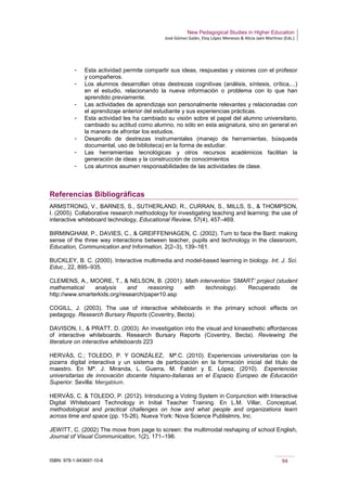 New Pedagogical Studies in Higher Education
José Gómez Galán, Eloy López Meneses & Alicia Jaén Martínez (Eds.)
ISBN: 978-1-943697-10-6 94
­ Esta actividad permite compartir sus ideas, respuestas y visiones con el profesor
y compañeros.
­ Los alumnos desarrollan otras destrezas cognitivas (análisis, síntesis, crítica,...)
en el estudio, relacionando la nueva información o problema con lo que han
aprendido previamente.
­ Las actividades de aprendizaje son personalmente relevantes y relacionadas con
el aprendizaje anterior del estudiante y sus experiencias prácticas.
­ Esta actividad les ha cambiado su visión sobre el papel del alumno universitario,
cambiado su actitud como alumno, no sólo en esta asignatura, sino en general en
la manera de afrontar los estudios.
­ Desarrollo de destrezas instrumentales (manejo de herramientas, búsqueda
documental, uso de biblioteca) en la forma de estudiar.
­ Las herramientas tecnológicas y otros recursos académicos facilitan la
generación de ideas y la construcción de conocimientos
­ Los alumnos asumen responsabilidades de las actividades de clase.
Referencias Bibliográficas
ARMSTRONG, V., BARNES, S., SUTHERLAND, R., CURRAN, S., MILLS, S., & THOMPSON,
I. (2005). Collaborative research methodology for investigating teaching and learning: the use of
interactive whiteboard technology, Educational Review, 57(4), 457–469.
BIRMINGHAM, P., DAVIES, C., & GREIFFENHAGEN, C. (2002). Turn to face the Bard: making
sense of the three way interactions between teacher, pupils and technology in the classroom,
Education, Communication and Information, 2(2–3), 139–161.
BUCKLEY, B. C. (2000). Interactive multimedia and model-based learning in biology. Int. J. Sci.
Educ., 22, 895–935.
CLEMENS, A., MOORE, T., & NELSON, B. (2001). Math intervention ‘SMART’ project (student
mathematical analysis and reasoning with technology). Recuperado de
http://www.smarterkids.org/research/paper10.asp
COGILL, J. (2003). The use of interactive whiteboards in the primary school: effects on
pedagogy. Research Bursary Reports (Coventry, Becta).
DAVISON, I., & PRATT, D. (2003). An investigation into the visual and kinaesthetic affordances
of interactive whiteboards. Research Bursary Reports (Coventry, Becta). Reviewing the
literature on interactive whiteboards 223
HERVÁS, C.; TOLEDO, P. Y GONZÁLEZ, Mª.C. (2010). Experiencias universitarias con la
pizarra digital interactiva y un sistema de participación en la formación inicial del título de
maestro. En Mª. J. Miranda, L. Guerra, M. Fabbri y E. López, (2010). Experiencias
universitarias de innovación docente hispano-italianas en el Espacio Europeo de Educación
Superior. Sevilla: Mergablum.
HERVÁS, C. & TOLEDO, P. (2012). Introducing a Voting System in Conjunction with Interactive
Digital Whiteboard Technology in Initial Teacher Training. En L.M. Villar, Conceptual,
methodological and practical challenges on how and what people and organizations learn
across time and space (pp. 15-26). Nueva York: Nova Science Publislmrs, Inc.
JEWITT, C. (2002) The move from page to screen: the multimodal reshaping of school English,
Journal of Visual Communication, 1(2), 171–196.
 