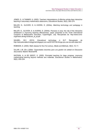 New Pedagogical Studies in Higher Education
José Gómez Galán, Eloy López Meneses & Alicia Jaén Martínez (Eds.)
ISBN: 978-1-943697-10-6 95
JONES, S., & TANNER, H. (2002). Teachers interpretations of effective whole-class interactive
teaching in secondary mathematics classrooms, Educational Studies, 28(3), 265–274.
MILLER, D., GLOVER, D. & AVERIS, D. (2004a). Matching technology and pedagogy in
teaching
MILLER, D., GLOVER, D. & AVERIS, D. (2004b). Panacea or prop: the role of the interactive
whiteboard in improving teaching effectiveness, paper presented at the Tenth International
Congress of Mathematics Education, Copenhagen, July. Recuperado de: http://www.icme-
organisers.dk/tsg15/Glover_et_al.pdf.
SAUMEL, M.V. (2010). Educational technology in ELT. Recuperado de
http://educationaltechnologyinelt.blogspot.com.es/2010/01/40-things-you-can-do-with-data.html
ROBISON, S. (2000). Math classes for the 21st century, Media and Methods, 36(4), 10–11.
VILLAR, L.M. (Dir.) (2004). Capacidades docentes para una gestión de calidad en Educación
Secundaria. Madrid: McGrawHill.
WATSON, A. & DE GEEST, E. (2005). Principled teaching for deep progress: improving
mathematical learning beyond methods and materials, Educational Studies in Mathematics,
58(2), 209–234.
 