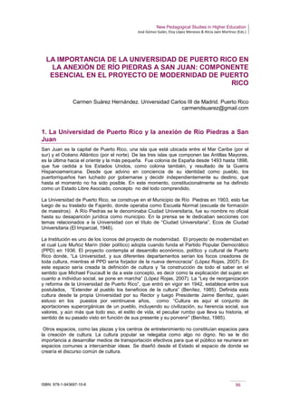 New Pedagogical Studies in Higher Education
José Gómez Galán, Eloy López Meneses & Alicia Jaén Martínez (Eds.)
ISBN: 978-1-943697-10-6 96
LA IMPORTANCIA DE LA UNIVERSIDAD DE PUERTO RICO EN
LA ANEXIÓN DE RÍO PIEDRAS A SAN JUAN: COMPONENTE
ESENCIAL EN EL PROYECTO DE MODERNIDAD DE PUERTO
RICO
Carmen Suárez Hernández. Universidad Carlos III de Madrid. Puerto Rico
carmendsuarez@gmail.com
1. La Universidad de Puerto Rico y la anexión de Río Piedras a San
Juan
San Juan es la capital de Puerto Rico, una isla que está ubicada entre el Mar Caribe (por el
sur) y el Océano Atlántico (por el norte). De las tres islas que componen las Antillas Mayores,
es la última hacia el oriente y la más pequeña. Fue colonia de España desde 1493 hasta 1898,
que fue cedida a los Estados Unidos, como colonia también, y resultado de la Guerra
Hispanoamericana. Desde que advino en conciencia de su identidad como pueblo, los
puertorriqueños han luchado por gobernarse y decidir independientemente su destino, que
hasta el momento no ha sido posible. En este momento, constitucionalmente se ha definido
como un Estado Libre Asociado, concepto no del todo comprendido.
La Universidad de Puerto Rico, se construye en el Municipio de Río Piedras en 1903, esto fue
luego de su traslado de Fajardo, donde operaba como Escuela Normal (escuela de formación
de maestros). A Río Piedras se le denominaba Ciudad Universitaria, fue su nombre no oficial
hasta su desaparición jurídica como municipio. En la prensa se le dedicaban secciones con
temas relacionados a la Universidad con el título de “Ciudad Universitaria”, Ecos de Ciudad
Universitaria (El Imparcial, 1946).
La Institución es uno de los íconos del proyecto de modernidad. El proyecto de modernidad en
el cual Luis Muñoz Marín (líder político) adopta cuando funda el Partido Popular Democrático
(PPD) en 1936. El proyecto contempla el desarrollo económico, político y cultural de Puerto
Rico donde, “La Universidad, y sus diferentes departamentos serían los focos creadores de
toda cultura, mientras el PPD sería forjador de la nueva democracia” (López Rojas, 2007). En
este espacio sería creada la definición de cultura y “la construcción de todo el saber en el
sentido que Michael Foucault le da a este concepto, es decir como la explicación del sujeto en
cuanto a individuo social, se pone en marcha” (López Rojas, 2007). La “Ley de reorganización
y reforma de la Universidad de Puerto Rico”, que entró en vigor en 1942, establece entre sus
postulados, “Extender al pueblo los beneficios de la cultura” (Benítez, 1985). Definida esta
cultura desde la propia Universidad por su Rector y luego Presidente Jaime Benítez, quien
estuvo en los puestos por veintinueve años, como: “Cultura es aquí el conjunto de
aportaciones superorgánicas de un pueblo, incluyendo su civilización, su herencia social, sus
valores, y aún más que todo eso, el estilo de vida, el peculiar rumbo que lleva su historia, el
sentido de su pasado visto en función de sus presente y su porvenir” (Benítez, 1985).
Otros espacios, como las plazas y los centros de entretenimiento no constituían espacios para
la creación de cultura. La cultura popular se relegaba como algo no digno. No se le dio
importancia a desarrollar medios de transportación efectivos para que el público se reuniera en
espacios comunes a intercambiar ideas. Se diseñó desde el Estado el espacio de donde se
crearía el discurso común de cultura.
 