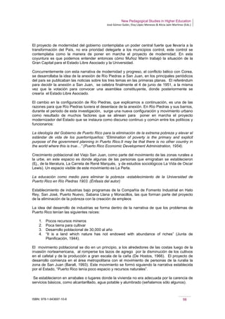 New Pedagogical Studies in Higher Education
José Gómez Galán, Eloy López Meneses & Alicia Jaén Martínez (Eds.)
ISBN: 978-1-943697-10-6 98
El proyecto de modernidad del gobierno contemplaba un poder central fuerte que llevaría a la
transformación del País, no era prioridad delegarle a los municipios control, este control se
contemplaba como la manera de poner en marcha el proyecto de modernidad. En esta
coyuntura es que podemos entender entonces cómo Muñoz Marín trabajó la situación de la
Gran Capital para el Estado Libre Asociado y la Universidad.
Concurrentemente con esta narrativa de modernidad y progreso, el conflicto bélico con Corea,
se desarrollaba la idea de la anexión de Río Piedras a San Juan, en los principales periódicos
del país se publicaban las noticias sobre los tres temas en las primeras planas. El referéndum
para decidir la anexión a San Juan, se celebra finalmente el 4 de junio de 1951, a la misma
vez que la votación para convocar una asamblea constituyente, donde posteriormente se
crearía el Estado Libre Asociado.
El cambio en la configuración de Río Piedras, que explicamos a continuación, es una de las
razones para que Río Piedras tuviera el desenlace de la anexión. En Río Piedras y sus barrios,
durante el periodo de esta investigación, surge una nueva configuración y movimiento urbano
como resultado de muchos factores que se alinean para poner en marcha el proyecto
modernizador del Estado que se instaura como discurso continuo y común entre los políticos y
funcionarios:
La ideología del Gobierno de Puerto Rico para la eliminación de la extrema pobreza y elevar el
estándar de vida de los puertorriqueños: “Elimination of poverty is the primary and explicit
purpose of the government planning in Puerto Rico.It may be that there is no other country in
the world where this is true…” (Puerto Rico Economic Development Administration, 1954).
Crecimiento poblacional del Viejo San Juan, como parte del movimiento de las zonas rurales a
la urbe, en este espacio es donde algunas de las personas que emigraban se establecieron
(Ej., de la literatura, La Carreta de René Marqués, y de estudios sociológicos La Vida de Oscar
Lewis). Un espacio visible de este movimiento es La Perla.
La educación como medio para eliminar la pobreza -establecimiento de la Universidad de
Puerto Rico en Río Piedras 1903. (Énfasis del autor)
Establecimiento de industrias bajo programas de la Compañía de Fomento Industrial en Hato
Rey, San José, Puerto Nuevo, Sabana Llana y Monacillos, las que forman parte del proyecto
de la eliminación de la pobreza con la creación de empleos
La idea del desarrollo de industrias se forma dentro de la narrativa de que los problemas de
Puerto Rico tenían las siguientes raíces:
1. Pocos recursos mineros
2. Poca tierra para cultivar
3. Desarrollo poblacional de 30,000 al año
4. “It is a land which nature has not endowed with abundance of riches” (Junta de
Planificación, 1944).
El movimiento poblacional se dio en un principio, a los alrededores de las costas luego de la
invasión norteamericana, al romperse los lazos de agrego por la disminución de los cultivos
en el cafetal y de la producción a gran escala de la caña (De Hostos, 1966). El proyecto de
desarrollo comienza en el área metropolitana con el movimiento de personas de la ruralia la
zona de San Juan (Baralt, 1993). Este movimiento se formó siguiendo la narrativa establecida
por el Estado, “Puerto Rico tenía poco espacio y recursos naturales”.
Se establecieron en arrabales o lugares donde la vivienda no era adecuada por la carencia de
servicios básicos, como alcantarillado, agua potable y alumbrado (señalamos sólo algunos).
 