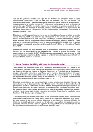 New Pedagogical Studies in Higher Education
José Gómez Galán, Eloy López Meneses & Alicia Jaén Martínez (Eds.)
ISBN: 978-1-943697-10-6 99
“En las dos primeras décadas del Siglo XX las familias que emigraron hacia la zona
metropolitana comenzaron a vivir en tres tipos de albergue: las casa de alquiler, los
apartamentos pequeños y las viviendas ubicadas en solares bajo el sistema de arrendamiento.”
Cuyas rentas eran a “precios exorbitantes”. Cuando no podían pagar la renta se llevaban la
casa a otro lugar. “Esta fue otra de las razones por la cual, para la época de la década del 30,
se generalizaron los rescates de terrenos públicos, como alternativa a la especulación de
personas inescrupulosas. Proliferaron así las construcciones consideradas clandestinas e
ilegales” (Stevens, 1977).
El gobierno prohibía que se le construyeran los servicios básicos, lo que constituía un círculo
vicioso (Stevens, 1977). Los arrabales se establecieron el Río Piedras en (de los cuales,
todavía existen algunos): San José, Venezuela, Las Monjas, Quintana, Martín Peña y Amparo.
Estos arrabales eran un signo visible de la pobreza que el Estado pretendía erradicar. “Three
quarters of the population of Puerto Rico, or approximately 270,000 families, lives in houses
that are badly constructed, unsanitary, and in need of repair” (Office of Information of Puerto
Rico, 1943).
Durante este periodo, en estos espacios y en el ordenamiento económico y urbano, se está
formado en los puertorriqueños una ideología que dirigida a apoyar un cambio, que
desembocaría en la creación de ELA. Río Piedras es un espacio y pilar importante que se está
desarrollando económicamente. Dicho espacio es fundamentalmente necesario para fortalecer
la capital del ELA, razón de su anexión.
2. Jaime Benítez, la UPR y el Proyecto de modernidad
Jaime Benítez fue nombrado Rector de la Universidad de Puerto Rico en 1942, antes de su
nombramiento como Rector fue miembro de la Convención Constituyente, presidió la Comisión
de Derechos Civiles que redactó la Carta de Derechos y el Preámbulo de la Constitución.
Amigo y colaborador estrecho de Luis Muñoz Marín, hasta su distanciamiento en 1954, por
razones ideológicas relacionadas con la visión de Benítez del occidentalismo, y la de Muñoz
de la puertorriqueñalidad (Vélez, 2008)., el desarrollo del ELA, y de poder. Posteriormente
este distanciamiento se aplaca en 1960 (Maldonado, 2008).
El debate occidentalismo vs. puertorriqueñidad ha sido ampliamente discutido. Aún con las
contradicciones y el distanciamiento entre Muñoz Marín y Benítez, la Universidad fue el
productor de la cultura y difusor de la cultura del ELA. Principalmente en la producción de los
profesionales tanto para el Estado como para la empresa privada. Durante sus primeros años,
los maestros, luego los contables, administradores públicos y privados, trabajadores sociales,
médicos y enfermeras, agrónomos e ingenieros, entre otros. En su discurso instalación como
Rector en 1943, Benítez expresa lo siguiente:
“Debe entenderse por servidor público todo el que habiéndose validado de las oportunidades
que proporciona El Pueblo de Puerto Rico a través de su Universidad, se gradúa en la misma.
En este sentido no es servidor público solamente el que labore en instrumentalidades de
Gobierno, sino toda persona equipada con la educación universitaria en cualquier posición,
profesión, actividad, pública o privada o género de vida productiva que emprenda en uso del
equipo intelectual suministrado por la Universidad” (Benítez, 1943).
 