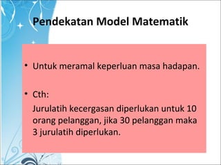 Pendekatan Model Matematik
• Untuk meramal keperluan masa hadapan.
• Cth:
Jurulatih kecergasan diperlukan untuk 10
orang pelanggan, jika 30 pelanggan maka
3 jurulatih diperlukan.
 