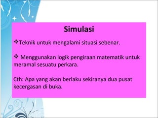 Simulasi
Teknik untuk mengalami situasi sebenar.
 Menggunakan logik pengiraan matematik untuk
meramal sesuatu perkara.
Cth: Apa yang akan berlaku sekiranya dua pusat
kecergasan di buka.
 