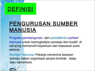 DEFINISI
PENGURUSAN SUMBER
MANUSIA
Program pembangunan dan pentadbiran sumber
manusia untuk meningkatkan prestasi dan kualiti di
samping memenuhi keperluan dan kepuasan para
pekerja.
Sumber manusia: Pekerja menerima tawaran
bekerja dalam organisasi secara kontrak , tetap
atau sementara.
 