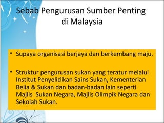 Sebab Pengurusan Sumber Penting
di Malaysia
• Supaya organisasi berjaya dan berkembang maju.
• Struktur pengurusan sukan yang teratur melalui
Institut Penyelidikan Sains Sukan, Kementerian
Belia & Sukan dan badan-badan lain seperti
Majlis Sukan Negara, Majlis Olimpik Negara dan
Sekolah Sukan.
 