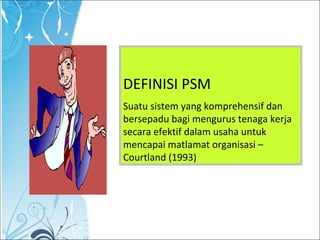 DEFINISI PSM
Suatu sistem yang komprehensif dan
bersepadu bagi mengurus tenaga kerja
secara efektif dalam usaha untuk
mencapai matlamat organisasi –
Courtland (1993)
 