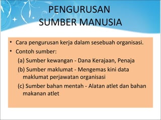 PENGURUSAN
SUMBER MANUSIA
• Cara pengurusan kerja dalam sesebuah organisasi.
• Contoh sumber:
(a) Sumber kewangan - Dana Kerajaan, Penaja
(b) Sumber maklumat - Mengemas kini data
maklumat perjawatan organisasi
(c) Sumber bahan mentah - Alatan atlet dan bahan
makanan atlet
 
