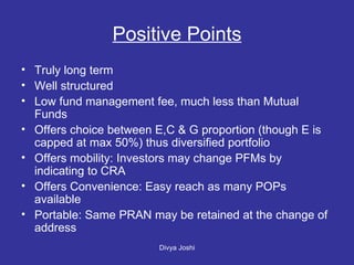 Positive Points Truly long term Well structured Low fund management fee, much less than Mutual Funds Offers choice between E,C & G proportion (though E is capped at max 50%) thus diversified portfolio Offers mobility: Investors may change PFMs by indicating to CRA Offers Convenience: Easy reach as many POPs available Portable: Same PRAN may be retained at the change of address 