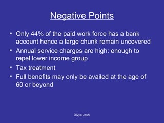 Negative Points Only 44% of the paid work force has a bank account hence a large chunk remain uncovered Annual service charges are high: enough to repel lower income group Tax treatment Full benefits may only be availed at the age of 60 or beyond 