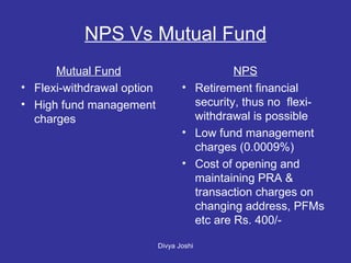 NPS Vs Mutual Fund Mutual Fund Flexi-withdrawal option High fund management charges   NPS Retirement financial security, thus no  flexi-withdrawal is possible Low fund management charges (0.0009%) Cost of opening and maintaining PRA & transaction charges on changing address, PFMs etc are Rs. 400/-  