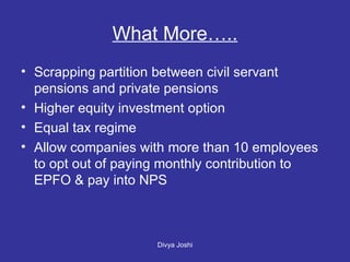 What More….. Scrapping partition between civil servant pensions and private pensions Higher equity investment option  Equal tax regime Allow companies with more than 10 employees to opt out of paying monthly contribution to EPFO & pay into NPS 