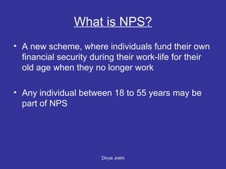What is NPS? A new scheme, where individuals fund their own financial security during their work-life for their old age when they no longer work Any individual between 18 to 55 years may be part of NPS 