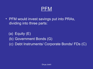 PFM would invest savings put into PRAs, dividing into three parts: (a) Equity (E) (b) Government Bonds (G) (c) Debt Instruments/ Corporate Bonds/ FDs (C)  PFM 