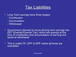 Tax Liabilities Long Term savings have three stages: - Contribution - Accumulation - Withdrawal Government planned to move all long term savings into EET (Exempt-Exempt Tax), which are exempt at the time of contribution and accumulation of earning and taxed at withdrawal This is unlike PF, EPF & GPF where all three are exempted.  