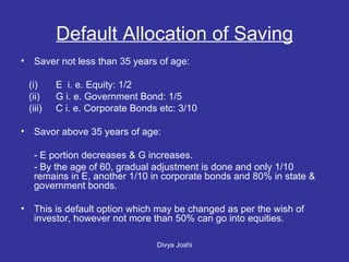Default Allocation of Saving Saver not less than 35 years of age: (i) E  i. e. Equity: 1/2 (ii) G i. e. Government Bond: 1/5 (iii) C i. e. Corporate Bonds etc: 3/10 Savor above 35 years of age: - E portion decreases & G increases. - By the age of 60, gradual adjustment is done and only 1/10 remains in E, another 1/10 in corporate bonds and 80% in state & government bonds. This is default option which may be changed as per the wish of investor, however not more than 50% can go into equities. 