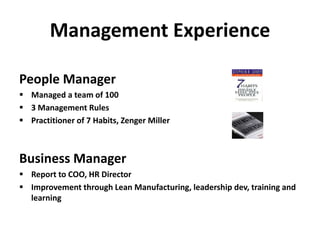Management Experience
People Manager
 Managed a team of 100
 3 Management Rules
 Practitioner of 7 Habits, Zenger Miller
Business Manager
 Report to COO, HR Director
 Improvement through Lean Manufacturing, leadership dev, training and
learning
 