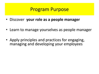 Program Purpose
• Discover your role as a people manager
• Learn to manage yourselves as people manager
• Apply principles and practices for engaging,
managing and developing your employees
 