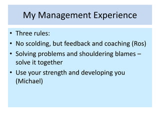 My Management Experience
• Three rules:
• No scolding, but feedback and coaching (Ros)
• Solving problems and shouldering blames –
solve it together
• Use your strength and developing you
(Michael)
 