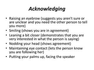 Acknowledging
• Raising an eyebrow (suggests you aren't sure or
are unclear and you need the other person to tell
you more)
• Smiling (shows you are in agreement)
• Leaning a bit closer (demonstrates that you are
very interested in what the person is saying)
• Nodding your head (shows agreement)
• Maintaining eye contact (lets the person know
you are following her)
• Putting your palms up, facing the speaker
 