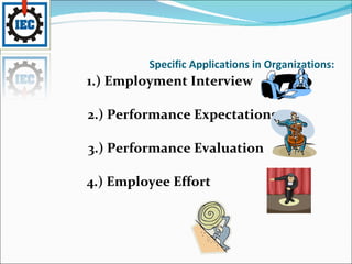 Specific Applications in Organizations: 1.) Employment Interview 2.) Performance Expectations 3.) Performance Evaluation 4.) Employee Effort 