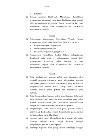 - 8 -
e. helpdesk.
(2) Sistem Aplikasi Elektronik Manajemen Penyidikan
sebagaimana dimaksud pada ayat (1) dilaksanakan sesuai
SOP sebagaimana tercantum dalam lampiran IV yang
merupakan bagian tidak terpisahkan dari peraturan
Kabareskrim Polri ini.
Pasal 7
(1) Pelaksanaan pengawasan Penyidikan Tindak Pidana
sebagaimana dimaksud dalam Pasal 2 huruf e, meliputi:
a. subjek dan objek pengawasan;
b. metode pengawasan; dan
c. tata cara pengawasan penyidikan.
(2) Pengawasan Penyidikan Tindak Pidana sebagaimana
dimaksud pada ayat (1) dilaksanakan sesuai SOP
sebagaimana tercantum dalam lampiran V yang
merupakan bagian tidak terpisahkan dari peraturan
Kabareskrim Polri ini.
Pasal 8
(1) Selra berdasarkan laporan polisi yang ditangani oleh
penyidik/penyidik pembantu yang dinyatakan lengkap
oleh jaksa penuntut Umum dan perkara yang dihentikan
penyidikannya karena tidak cukup bukti, peristiwa
tersebut bukan tindak pidana dan dihentikan demi
hukum.
(2) Selra berdasarkan laporan polisi atau Laporan Informasi
yang ditangani oleh penyidik atau penyelidik yang telah
selesai penyelidikanya dan dihentikan penyelidikanya
dengan alasan tidak ditemukan peristiwa pidana.
(3) Penghitungan selra berdasarkan pada jumlah laporan
polisi yang diselesaikan bukan berdasarkan pada jumlah
berkas perkara yang dihasilkan.
(4) Laporan polisi yang dilimpahkan ke instansi lain tidak
dihitung sebagai selra, tetapi dihitung sebagai
pengurangan jumlah laporan polisi.
(5) Beberapa Laporan polisi yang Tindak Pidananya dengan
 