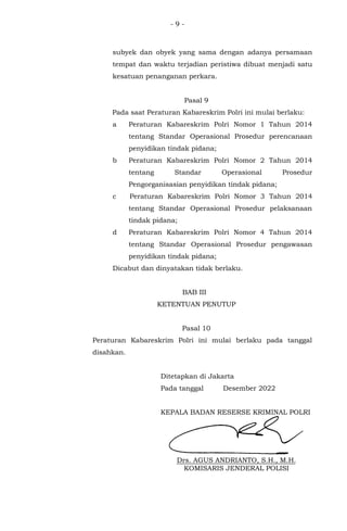 - 9 -
subyek dan obyek yang sama dengan adanya persamaan
tempat dan waktu terjadian peristiwa dibuat menjadi satu
kesatuan penanganan perkara.
Pasal 9
Pada saat Peraturan Kabareskrim Polri ini mulai berlaku:
a Peraturan Kabareskrim Polri Nomor 1 Tahun 2014
tentang Standar Operasional Prosedur perencanaan
penyidikan tindak pidana;
b Peraturan Kabareskrim Polri Nomor 2 Tahun 2014
tentang Standar Operasional Prosedur
Pengorganisasian penyidikan tindak pidana;
c Peraturan Kabareskrim Polri Nomor 3 Tahun 2014
tentang Standar Operasional Prosedur pelaksanaan
tindak pidana;
d Peraturan Kabareskrim Polri Nomor 4 Tahun 2014
tentang Standar Operasional Prosedur pengawasan
penyidikan tindak pidana;
Dicabut dan dinyatakan tidak berlaku.
BAB III
KETENTUAN PENUTUP
Pasal 10
Peraturan Kabareskrim Polri ini mulai berlaku pada tanggal
disahkan.
Ditetapkan di Jakarta
Pada tanggal Desember 2022
KEPALA BADAN RESERSE KRIMINAL POLRI
Drs. AGUS ANDRIANTO, S.H., M.H.
KOMISARIS JENDERAL POLISI
 